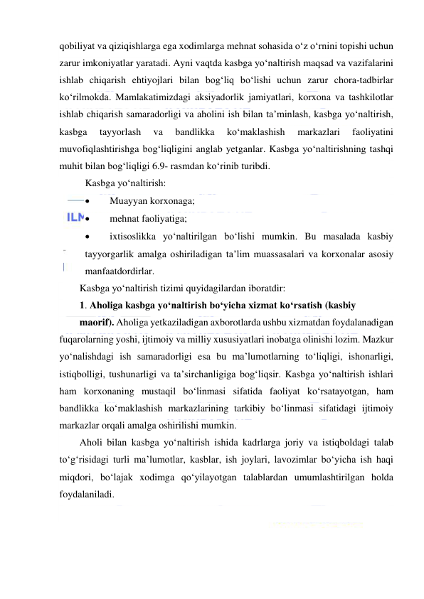  
 
qobiliyat va qiziqishlarga ega xodimlarga mehnat sohasida o‘z o‘rnini topishi uchun 
zarur imkoniyatlar yaratadi. Ayni vaqtda kasbga yo‘naltirish maqsad va vazifalarini 
ishlab chiqarish ehtiyojlari bilan bog‘liq bo‘lishi uchun zarur chora-tadbirlar 
ko‘rilmokda. Mamlakatimizdagi aksiyadorlik jamiyatlari, korxona va tashkilotlar 
ishlab chiqarish samaradorligi va aholini ish bilan ta’minlash, kasbga yo‘naltirish, 
kasbga 
tayyorlash 
va 
bandlikka 
ko‘maklashish 
markazlari 
faoliyatini 
muvofiqlashtirishga bog‘liqligini anglab yetganlar. Kasbga yo‘naltirishning tashqi 
muhit bilan bog‘liqligi 6.9- rasmdan ko‘rinib turibdi. 
Kasbga yo‘naltirish: 
 
Muayyan korxonaga; 
 
mehnat faoliyatiga; 
 
ixtisoslikka yo‘naltirilgan bo‘lishi mumkin. Bu masalada kasbiy 
tayyorgarlik amalga oshiriladigan ta’lim muassasalari va korxonalar asosiy 
manfaatdordirlar. 
Kasbga yo‘naltirish tizimi quyidagilardan iboratdir: 
1. Aholiga kasbga yo‘naltirish bo‘yicha xizmat ko‘rsatish (kasbiy 
maorif). Aholiga yetkaziladigan axborotlarda ushbu xizmatdan foydalanadigan 
fuqarolarning yoshi, ijtimoiy va milliy xususiyatlari inobatga olinishi lozim. Mazkur 
yo‘nalishdagi ish samaradorligi esa bu ma’lumotlarning to‘liqligi, ishonarligi, 
istiqbolligi, tushunarligi va ta’sirchanligiga bog‘liqsir. Kasbga yo‘naltirish ishlari 
ham korxonaning mustaqil bo‘linmasi sifatida faoliyat ko‘rsatayotgan, ham 
bandlikka ko‘maklashish markazlarining tarkibiy bo‘linmasi sifatidagi ijtimoiy 
markazlar orqali amalga oshirilishi mumkin. 
Aholi bilan kasbga yo‘naltirish ishida kadrlarga joriy va istiqboldagi talab 
to‘g‘risidagi turli ma’lumotlar, kasblar, ish joylari, lavozimlar bo‘yicha ish haqi 
miqdori, bo‘lajak xodimga qo‘yilayotgan talablardan umumlashtirilgan holda 
foydalaniladi. 
 
