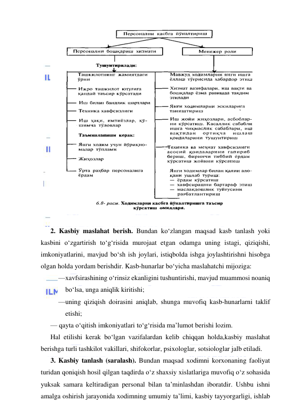  
 
 
 
2. Kasbiy maslahat berish. Bundan ko‘zlangan maqsad kasb tanlash yoki 
kasbini o‘zgartirish to‘g‘risida murojaat etgan odamga uning istagi, qiziqishi, 
imkoniyatlarini, mavjud bo‘sh ish joylari, istiqbolda ishga joylashtirishni hisobga 
olgan holda yordam berishdir. Kasb-hunarlar bo‘yicha maslahatchi mijoziga: 
— xavfsirashining o‘rinsiz ekanligini tushuntirishi, mavjud muammosi noaniq 
bo‘lsa, unga aniqlik kiritishi; 
— uning qiziqish doirasini aniqlab, shunga muvofiq kasb-hunarlarni taklif 
etishi; 
— qayta o‘qitish imkoniyatlari to‘g‘risida ma’lumot berishi lozim. 
Hal etilishi kerak bo‘lgan vazifalardan kelib chiqqan holda,kasbiy maslahat 
berishga turli tashkilot vakillari, shifokorlar, psixologlar, sotsiologlar jalb etiladi. 
3. Kasbiy tanlash (saralash). Bundan maqsad xodimni korxonaning faoliyat 
turidan qoniqish hosil qilgan taqdirda o‘z shaxsiy xislatlariga muvofiq o‘z sohasida 
yuksak samara keltiradigan personal bilan ta’minlashdan iboratdir. Ushbu ishni 
amalga oshirish jarayonida xodimning umumiy ta’limi, kasbiy tayyorgarligi, ishlab 
