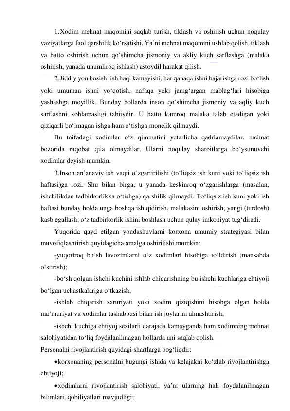  
 
1. Xodim mehnat maqomini saqlab turish, tiklash va oshirish uchun noqulay 
vaziyatlarga faol qarshilik ko‘rsatishi. Ya’ni mehnat maqomini ushlab qolish, tiklash 
va hatto oshirish uchun qo‘shimcha jismoniy va akliy kuch sarflashga (malaka 
oshirish, yanada unumliroq ishlash) astoydil harakat qilish. 
2. Jiddiy yon bosish: ish haqi kamayishi, har qanaqa ishni bajarishga rozi bo‘lish 
yoki umuman ishni yo‘qotish, nafaqa yoki jamg‘argan mablag‘lari hisobiga 
yashashga moyillik. Bunday hollarda inson qo‘shimcha jismoniy va aqliy kuch 
sarflashni xohlamasligi tabiiydir. U hatto kamroq malaka talab etadigan yoki 
qiziqarli bo‘lmagan ishga ham o‘tishga monelik qilmaydi. 
Bu toifadagi xodimlar o‘z qimmatini yetarlicha qadrlamaydilar, mehnat 
bozorida raqobat qila olmaydilar. Ularni noqulay sharoitlarga bo‘ysunuvchi 
xodimlar deyish mumkin. 
3.Inson an’anaviy ish vaqti o‘zgartirilishi (to‘liqsiz ish kuni yoki to‘liqsiz ish 
haftasi)ga rozi. Shu bilan birga, u yanada keskinroq o‘zgarishlarga (masalan, 
ishchilikdan tadbirkorlikka o‘tishga) qarshilik qilmaydi. To‘liqsiz ish kuni yoki ish 
haftasi bunday holda unga boshqa ish qidirish, malakasini oshirish, yangi (turdosh) 
kasb egallash, o‘z tadbirkorlik ishini boshlash uchun qulay imkoniyat tug‘diradi. 
Yuqorida qayd etilgan yondashuvlarni korxona umumiy strategiyasi bilan 
muvofiqlashtirish quyidagicha amalga oshirilishi mumkin: 
-yuqoriroq bo‘sh lavozimlarni o‘z xodimlari hisobiga to‘ldirish (mansabda 
o‘stirish); 
-bo‘sh qolgan ishchi kuchini ishlab chiqarishning bu ishchi kuchlariga ehtiyoji 
bo‘lgan uchastkalariga o‘tkazish; 
-ishlab chiqarish zaruriyati yoki xodim qiziqishini hisobga olgan holda 
ma’muriyat va xodimlar tashabbusi bilan ish joylarini almashtirish; 
-ishchi kuchiga ehtiyoj sezilarli darajada kamayganda ham xodimning mehnat 
salohiyatidan to‘liq foydalanilmagan hollarda uni saqlab qolish. 
Personalni rivojlantirish quyidagi shartlarga bog‘liqdir: 
 korxonaning personalni bugungi ishida va kelajakni ko‘zlab rivojlantirishga 
ehtiyoji; 
 xodimlarni rivojlantirish salohiyati, ya’ni ularning hali foydalanilmagan 
bilimlari, qobiliyatlari mavjudligi; 
