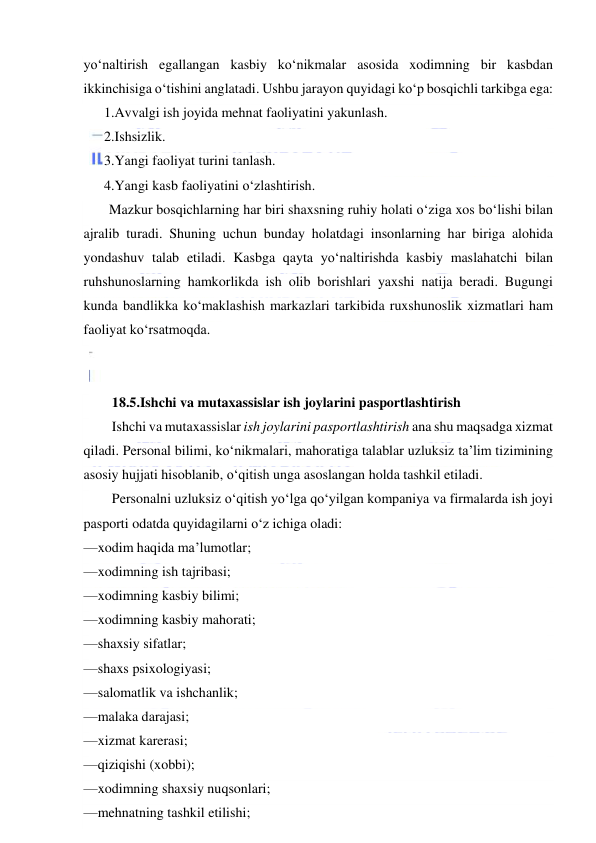  
 
yo‘naltirish egallangan kasbiy ko‘nikmalar asosida xodimning bir kasbdan 
ikkinchisiga o‘tishini anglatadi. Ushbu jarayon quyidagi ko‘p bosqichli tarkibga ega: 
1.Avvalgi ish joyida mehnat faoliyatini yakunlash. 
2.Ishsizlik. 
3.Yangi faoliyat turini tanlash. 
4.Yangi kasb faoliyatini o‘zlashtirish. 
Mazkur bosqichlarning har biri shaxsning ruhiy holati o‘ziga xos bo‘lishi bilan 
ajralib turadi. Shuning uchun bunday holatdagi insonlarning har biriga alohida 
yondashuv talab etiladi. Kasbga qayta yo‘naltirishda kasbiy maslahatchi bilan 
ruhshunoslarning hamkorlikda ish olib borishlari yaxshi natija beradi. Bugungi 
kunda bandlikka ko‘maklashish markazlari tarkibida ruxshunoslik xizmatlari ham 
faoliyat ko‘rsatmoqda. 
 
 
18.5.Ishchi va mutaxassislar ish joylarini pasportlashtirish 
Ishchi va mutaxassislar ish joylarini pasportlashtirish ana shu maqsadga xizmat 
qiladi. Personal bilimi, ko‘nikmalari, mahoratiga talablar uzluksiz ta’lim tizimining 
asosiy hujjati hisoblanib, o‘qitish unga asoslangan holda tashkil etiladi. 
Personalni uzluksiz o‘qitish yo‘lga qo‘yilgan kompaniya va firmalarda ish joyi 
pasporti odatda quyidagilarni o‘z ichiga oladi: 
— xodim haqida ma’lumotlar; 
— xodimning ish tajribasi; 
— xodimning kasbiy bilimi; 
— xodimning kasbiy mahorati; 
— shaxsiy sifatlar; 
— shaxs psixologiyasi; 
— salomatlik va ishchanlik; 
— malaka darajasi; 
— xizmat karerasi; 
— qiziqishi (xobbi); 
— xodimning shaxsiy nuqsonlari; 
— mehnatning tashkil etilishi; 
