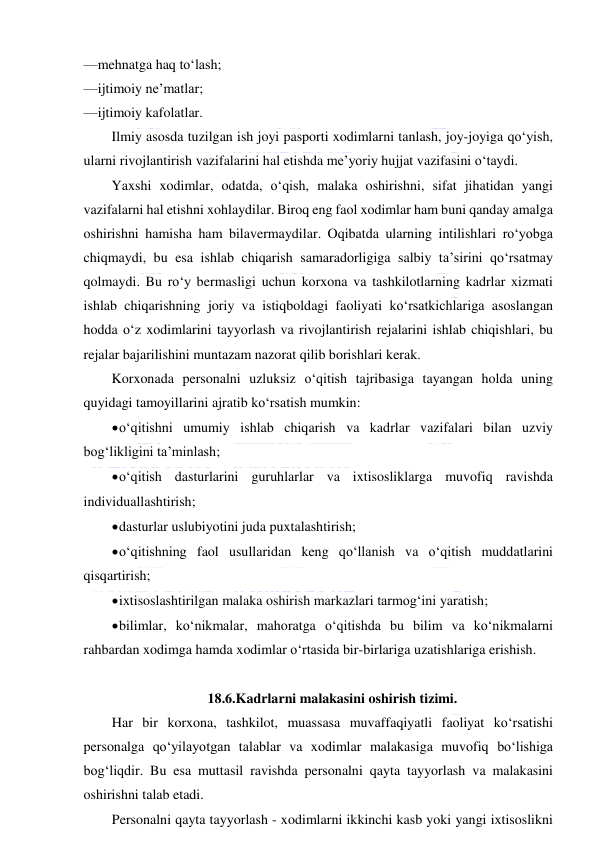  
 
— mehnatga haq to‘lash; 
— ijtimoiy ne’matlar; 
— ijtimoiy kafolatlar. 
Ilmiy asosda tuzilgan ish joyi pasporti xodimlarni tanlash, joy-joyiga qo‘yish, 
ularni rivojlantirish vazifalarini hal etishda me’yoriy hujjat vazifasini o‘taydi. 
Yaxshi xodimlar, odatda, o‘qish, malaka oshirishni, sifat jihatidan yangi 
vazifalarni hal etishni xohlaydilar. Biroq eng faol xodimlar ham buni qanday amalga 
oshirishni hamisha ham bilavermaydilar. Oqibatda ularning intilishlari ro‘yobga 
chiqmaydi, bu esa ishlab chiqarish samaradorligiga salbiy ta’sirini qo‘rsatmay 
qolmaydi. Bu ro‘y bermasligi uchun korxona va tashkilotlarning kadrlar xizmati 
ishlab chiqarishning joriy va istiqboldagi faoliyati ko‘rsatkichlariga asoslangan 
hodda o‘z xodimlarini tayyorlash va rivojlantirish rejalarini ishlab chiqishlari, bu 
rejalar bajarilishini muntazam nazorat qilib borishlari kerak. 
Korxonada personalni uzluksiz o‘qitish tajribasiga tayangan holda uning 
quyidagi tamoyillarini ajratib ko‘rsatish mumkin: 
 o‘qitishni umumiy ishlab chiqarish va kadrlar vazifalari bilan uzviy 
bog‘likligini ta’minlash; 
 o‘qitish dasturlarini guruhlarlar va ixtisosliklarga muvofiq ravishda 
individuallashtirish; 
 dasturlar uslubiyotini juda puxtalashtirish; 
 o‘qitishning faol usullaridan keng qo‘llanish va o‘qitish muddatlarini 
qisqartirish; 
 ixtisoslashtirilgan malaka oshirish markazlari tarmog‘ini yaratish; 
 bilimlar, ko‘nikmalar, mahoratga o‘qitishda bu bilim va ko‘nikmalarni 
rahbardan xodimga hamda xodimlar o‘rtasida bir-birlariga uzatishlariga erishish. 
 
18.6.Kadrlarni malakasini oshirish tizimi. 
Har bir korxona, tashkilot, muassasa muvaffaqiyatli faoliyat ko‘rsatishi 
personalga qo‘yilayotgan talablar va xodimlar malakasiga muvofiq bo‘lishiga 
bog‘liqdir. Bu esa muttasil ravishda personalni qayta tayyorlash va malakasini 
oshirishni talab etadi. 
Personalni qayta tayyorlash - xodimlarni ikkinchi kasb yoki yangi ixtisoslikni 
