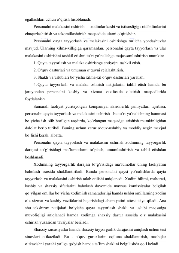  
 
egallashlari uchun o‘qitish hisoblanadi. 
Personalni malakasini oshirish — xodimlar kasbi va ixtisosligiga oid bilimlarini 
chuqurlashtirish va takomillashtirish maqsadida ularni o‘qitishdir. 
Personalni qayta tayyorlash va malakasini oshirishga turlicha yondashuvlar 
mavjud. Ularning xilma-xilligiga qaramasdan, personalni qayta tayyorlash va ular 
malakasini oshirishni tashkil etishni to‘rt yo‘nalishga mujassamlashtirish mumkin: 
1. Qayta tayyorlash va malaka oshirishga ehtiyojni tashkil etish. 
2. O‘quv dasturlari va umuman o‘quvni rejalashtirish. 
3. Shakli va uslublari bo‘yicha xilma-xil o‘quv dasturlari yaratish. 
4. Qayta tayyorlash va malaka oshirish natijalarini tahlil etish hamda bu 
jarayondan personalni kasbiy va xizmat vazifasida o‘stirish maqsadlarida 
foydalanish. 
Samarali faoliyat yuritayotgan kompaniya, aksionerlik jamiyatlari tajribasi, 
personalni qayta tayyorlash va malakasini oshirish - bu to‘rt yo‘nalishning hammasi 
bo‘yicha ish olib borilgan taqdirda, ko‘zlangan maqsadga erishish mumkinligidan 
dalolat berib turibdi. Buning uchun zarur o‘quv-uslubiy va moddiy negiz mavjud 
bo‘lishi kerak, albatta. 
Personalni qayta tayyorlash va malakasini oshirish xodimning tayyorgarlik 
darajasi to‘g‘risidagi ma’lumotlarni to‘plash, umumlashtirish va tahlil etishdan 
boshlanadi. 
Xodimning tayyorgarlik darajasi to‘g‘risidagi ma’lumotlar uning faoliyatini 
baholash asosida shakllantiriladi. Bunda personalni qaysi yo‘nalishlarda qayta 
tayyorlash va malakasini oshirish talab etilishi aniqlanadi. Xodim bilimi, mahorati, 
kasbiy va shaxsiy sifatlarini baholash davomida maxsus komissiyalar belgilab 
qo‘yilgan omillar bo‘yicha xodim ish samaradorligi hamda ushbu omillarning xodim 
o‘z xizmat va kasbiy vazifalarini bajarishdagi ahamiyatini attestatsiya qiladi. Ana 
shu tekshiruv natijalari bo‘yicha qayta tayyorlash shakli va uslubi maqsadga 
muvofiqligi aniqlanadi hamda xodimga shaxsiy dastur asosida o‘z malakasini 
oshirish yuzasidan tavsiyalar beriladi. 
Shaxsiy xususiyatlar hamda shaxsiy tayyorgarlik darajasini aniqlash uchun test 
sinovlari o‘tkaziladi. Bu - o‘quv guruxlarini oqilona shakllantirish, mashqlar 
o‘tkazishni yaxshi yo‘lga qo‘yish hamda ta’lim shaklini belgilashda qo‘l keladi. 
