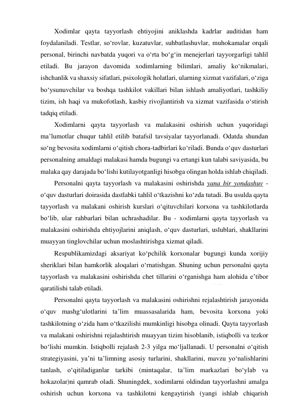  
 
Xodimlar qayta tayyorlash ehtiyojini aniklashda kadrlar auditidan ham 
foydalaniladi. Testlar, so‘rovlar, kuzatuvlar, suhbatlashuvlar, muhokamalar orqali 
personal, birinchi navbatda yuqori va o‘rta bo‘g‘in menejerlari tayyorgarligi tahlil 
etiladi. Bu jarayon davomida xodimlarning bilimlari, amaliy ko‘nikmalari, 
ishchanlik va shaxsiy sifatlari, psixologik holatlari, ularning xizmat vazifalari, o‘ziga 
bo‘ysunuvchilar va boshqa tashkilot vakillari bilan ishlash amaliyotlari, tashkiliy 
tizim, ish haqi va mukofotlash, kasbiy rivojlantirish va xizmat vazifasida o‘stirish 
tadqiq etiladi. 
Xodimlarni qayta tayyorlash va malakasini oshirish uchun yuqoridagi 
ma’lumotlar chuqur tahlil etilib batafsil tavsiyalar tayyorlanadi. Odatda shundan 
so‘ng bevosita xodimlarni o‘qitish chora-tadbirlari ko‘riladi. Bunda o‘quv dasturlari 
personalning amaldagi malakasi hamda bugungi va ertangi kun talabi saviyasida, bu 
malaka qay darajada bo‘lishi kutilayotganligi hisobga olingan holda ishlab chiqiladi. 
Personalni qayta tayyorlash va malakasini oshirishda yana bir yondashuv - 
o‘quv dasturlari doirasida dastlabki tahlil o‘tkazishni ko‘zda tutadi. Bu usulda qayta 
tayyorlash va malakani oshirish kurslari o‘qituvchilari korxona va tashkilotlarda 
bo‘lib, ular rahbarlari bilan uchrashadilar. Bu - xodimlarni qayta tayyorlash va 
malakasini oshirishda ehtiyojlarini aniqlash, o‘quv dasturlari, uslublari, shakllarini 
muayyan tinglovchilar uchun moslashtirishga xizmat qiladi. 
Respublikamizdagi aksariyat ko‘pchilik korxonalar bugungi kunda xorijiy 
sheriklari bilan hamkorlik aloqalari o‘rnatishgan. Shuning uchun personalni qayta 
tayyorlash va malakasini oshirishda chet tillarini o‘rganishga ham alohida e’tibor 
qaratilishi talab etiladi. 
Personalni qayta tayyorlash va malakasini oshirishni rejalashtirish jarayonida 
o‘quv mashg‘ulotlarini ta’lim muassasalarida ham, bevosita korxona yoki 
tashkilotning o‘zida ham o‘tkazilishi mumkinligi hisobga olinadi. Qayta tayyorlash 
va malakani oshirishni rejalashtirish muayyan tizim hisoblanib, istiqbolli va tezkor 
bo‘lishi mumkin. Istiqbolli rejalash 2-3 yilga mo‘ljallanadi. U personalni o‘qitish 
strategiyasini, ya’ni ta’limning asosiy turlarini, shakllarini, mavzu yo‘nalishlarini 
tanlash, o‘qitiladiganlar tarkibi (mintaqalar, ta’lim markazlari bo‘ylab va 
hokazolar)ni qamrab oladi. Shuningdek, xodimlarni oldindan tayyorlashni amalga 
oshirish uchun korxona va tashkilotni kengaytirish (yangi ishlab chiqarish 
