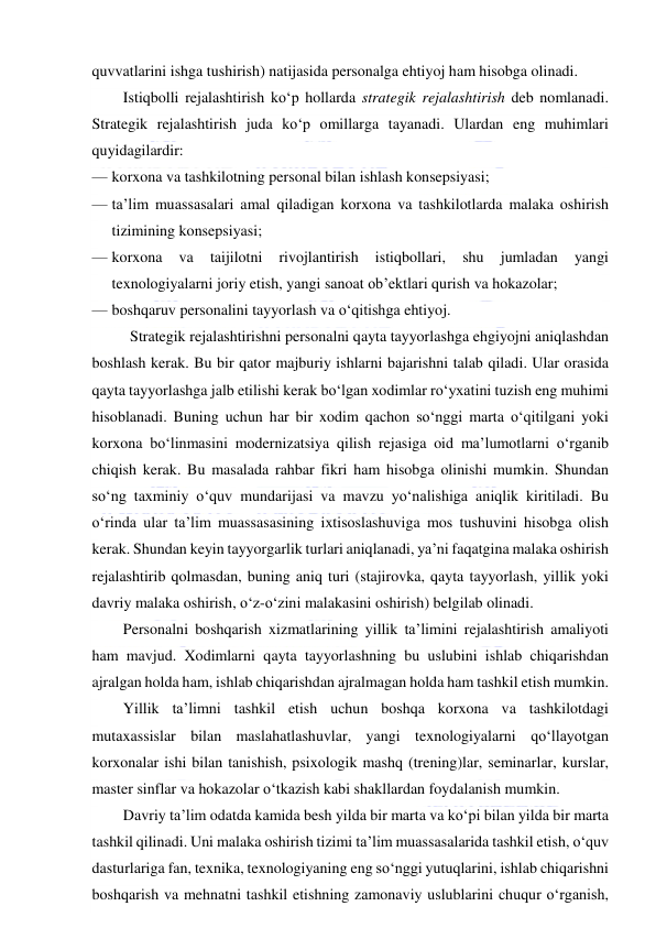  
 
quvvatlarini ishga tushirish) natijasida personalga ehtiyoj ham hisobga olinadi. 
Istiqbolli rejalashtirish ko‘p hollarda strategik rejalashtirish deb nomlanadi. 
Strategik rejalashtirish juda ko‘p omillarga tayanadi. Ulardan eng muhimlari 
quyidagilardir: 
— korxona va tashkilotning personal bilan ishlash konsepsiyasi; 
— ta’lim muassasalari amal qiladigan korxona va tashkilotlarda malaka oshirish 
tizimining konsepsiyasi; 
— korxona 
va 
taijilotni 
rivojlantirish 
istiqbollari, 
shu 
jumladan 
yangi 
texnologiyalarni joriy etish, yangi sanoat ob’ektlari qurish va hokazolar; 
— boshqaruv personalini tayyorlash va o‘qitishga ehtiyoj. 
 Strategik rejalashtirishni personalni qayta tayyorlashga ehgiyojni aniqlashdan 
boshlash kerak. Bu bir qator majburiy ishlarni bajarishni talab qiladi. Ular orasida 
qayta tayyorlashga jalb etilishi kerak bo‘lgan xodimlar ro‘yxatini tuzish eng muhimi 
hisoblanadi. Buning uchun har bir xodim qachon so‘nggi marta o‘qitilgani yoki 
korxona bo‘linmasini modernizatsiya qilish rejasiga oid ma’lumotlarni o‘rganib 
chiqish kerak. Bu masalada rahbar fikri ham hisobga olinishi mumkin. Shundan 
so‘ng taxminiy o‘quv mundarijasi va mavzu yo‘nalishiga aniqlik kiritiladi. Bu 
o‘rinda ular ta’lim muassasasining ixtisoslashuviga mos tushuvini hisobga olish 
kerak. Shundan keyin tayyorgarlik turlari aniqlanadi, ya’ni faqatgina malaka oshirish 
rejalashtirib qolmasdan, buning aniq turi (stajirovka, qayta tayyorlash, yillik yoki 
davriy malaka oshirish, o‘z-o‘zini malakasini oshirish) belgilab olinadi. 
Personalni boshqarish xizmatlarining yillik ta’limini rejalashtirish amaliyoti 
ham mavjud. Xodimlarni qayta tayyorlashning bu uslubini ishlab chiqarishdan 
ajralgan holda ham, ishlab chiqarishdan ajralmagan holda ham tashkil etish mumkin. 
Yillik ta’limni tashkil etish uchun boshqa korxona va tashkilotdagi 
mutaxassislar bilan maslahatlashuvlar, yangi texnologiyalarni qo‘llayotgan 
korxonalar ishi bilan tanishish, psixologik mashq (trening)lar, seminarlar, kurslar, 
master sinflar va hokazolar o‘tkazish kabi shakllardan foydalanish mumkin. 
Davriy ta’lim odatda kamida besh yilda bir marta va ko‘pi bilan yilda bir marta 
tashkil qilinadi. Uni malaka oshirish tizimi ta’lim muassasalarida tashkil etish, o‘quv 
dasturlariga fan, texnika, texnologiyaning eng so‘nggi yutuqlarini, ishlab chiqarishni 
boshqarish va mehnatni tashkil etishning zamonaviy uslublarini chuqur o‘rganish, 
