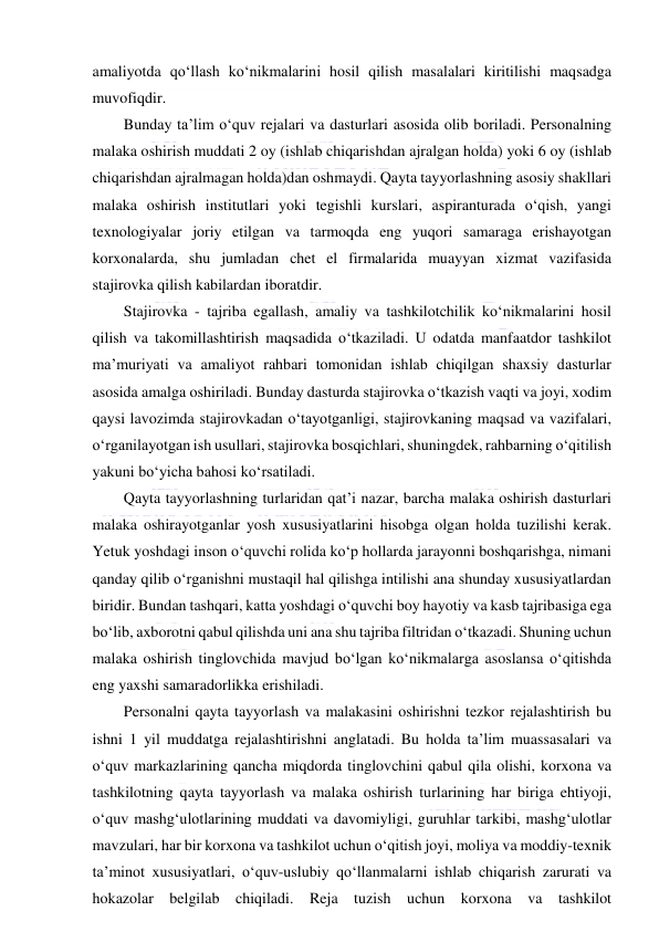  
 
amaliyotda qo‘llash ko‘nikmalarini hosil qilish masalalari kiritilishi maqsadga 
muvofiqdir. 
Bunday ta’lim o‘quv rejalari va dasturlari asosida olib boriladi. Personalning 
malaka oshirish muddati 2 oy (ishlab chiqarishdan ajralgan holda) yoki 6 oy (ishlab 
chiqarishdan ajralmagan holda)dan oshmaydi. Qayta tayyorlashning asosiy shakllari 
malaka oshirish institutlari yoki tegishli kurslari, aspiranturada o‘qish, yangi 
texnologiyalar joriy etilgan va tarmoqda eng yuqori samaraga erishayotgan 
korxonalarda, shu jumladan chet el firmalarida muayyan xizmat vazifasida 
stajirovka qilish kabilardan iboratdir. 
Stajirovka - tajriba egallash, amaliy va tashkilotchilik ko‘nikmalarini hosil 
qilish va takomillashtirish maqsadida o‘tkaziladi. U odatda manfaatdor tashkilot 
ma’muriyati va amaliyot rahbari tomonidan ishlab chiqilgan shaxsiy dasturlar 
asosida amalga oshiriladi. Bunday dasturda stajirovka o‘tkazish vaqti va joyi, xodim 
qaysi lavozimda stajirovkadan o‘tayotganligi, stajirovkaning maqsad va vazifalari, 
o‘rganilayotgan ish usullari, stajirovka bosqichlari, shuningdek, rahbarning o‘qitilish 
yakuni bo‘yicha bahosi ko‘rsatiladi. 
Qayta tayyorlashning turlaridan qat’i nazar, barcha malaka oshirish dasturlari 
malaka oshirayotganlar yosh xususiyatlarini hisobga olgan holda tuzilishi kerak. 
Yetuk yoshdagi inson o‘quvchi rolida ko‘p hollarda jarayonni boshqarishga, nimani 
qanday qilib o‘rganishni mustaqil hal qilishga intilishi ana shunday xususiyatlardan 
biridir. Bundan tashqari, katta yoshdagi o‘quvchi boy hayotiy va kasb tajribasiga ega 
bo‘lib, axborotni qabul qilishda uni ana shu tajriba filtridan o‘tkazadi. Shuning uchun 
malaka oshirish tinglovchida mavjud bo‘lgan ko‘nikmalarga asoslansa o‘qitishda 
eng yaxshi samaradorlikka erishiladi. 
Personalni qayta tayyorlash va malakasini oshirishni tezkor rejalashtirish bu 
ishni 1 yil muddatga rejalashtirishni anglatadi. Bu holda ta’lim muassasalari va 
o‘quv markazlarining qancha miqdorda tinglovchini qabul qila olishi, korxona va 
tashkilotning qayta tayyorlash va malaka oshirish turlarining har biriga ehtiyoji, 
o‘quv mashg‘ulotlarining muddati va davomiyligi, guruhlar tarkibi, mashg‘ulotlar 
mavzulari, har bir korxona va tashkilot uchun o‘qitish joyi, moliya va moddiy-texnik 
ta’minot xususiyatlari, o‘quv-uslubiy qo‘llanmalarni ishlab chiqarish zarurati va 
hokazolar belgilab chiqiladi. Reja tuzish uchun korxona va tashkilot 
