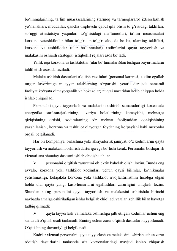  
 
bo‘linmalarining, ta’lim muassasalarining (tarmoq va tarmoqlararo) ixtisoslashish 
yo‘nalishlari, muddatlar, qancha tinglovchi qabul qila olishi to‘g‘risidagi takliflari, 
so‘nggi attestatsiya yaqunlari to‘g‘risidagi ma’lumotlari, ta’lim muassasalari 
korxona vatashkilotlar bilan to‘g‘ridan-to‘g‘ri aloqada bo‘lsa, ularning takliflari, 
korxona va tashkilotlar (ular bo‘linmalari) xodimlarini qayta tayyorlash va 
malakasini oshirish strategik (istiqbolli) rejalari asos bo‘ladi. 
Yillik reja korxona va tashkilotlar (ular bo‘linmalari)dan tushgan buyurtmalarni 
tahlil etish asosida tuziladi. 
Malaka oshirish dasturlari o‘qitish vazifalari (personal karerasi, xodim egallab 
turgan lavozimiga muayyan talablarning o‘zgarishi, yetarli darajada samarali 
faoliyat ko‘rsata olmayotganlik va hokazolar) nuqtai nazaridan kelib chiqqan holda 
ishlab chiqariladi. 
Personalni qayta tayyorlash va malakasini oshirish samaradorligi korxonada 
energetika sarf-xarajatlarining, avariya holatlarining kamayishi, mehnatga 
qiziqishning ortishi, xodimlarning o‘z mehnat faoliyatidan qoniqishining 
yaxshilanishi, korxona va tashkilot olayotgan foydaning ko‘payishi kabi mezonlar 
orqali belgilanadi. 
Har bir kompaniya, birlashma yoki aksiyadorlik jamiyati o‘z xodimlarini qayta 
tayyorlash va malakasini oshirish dasturiga ega bo‘lishi kerak. Personalni boshqarish 
xizmati ana shunday dasturni ishlab chiqish uchun: 
 
personalni o‘qitish zaruratini ob’ektiv baholab olishi lozim. Bunda eng 
avvalo, korxona yoki tashkilot xodimlari uchun qaysi bilimlar, ko‘nikmalar 
yetishmasligi, kelajakda korxona yoki tashkilot rivojlantirilishini hisobga olgan 
holda ular qayta yangi kasb-hunarlarni egallashlari zarurligini aniqlash lozim. 
Shundan so‘ng personalni qayta tayyorlash va malakasini oshirishda birinchi 
navbatda amalga oshiriladigan ishlar belgilab chiqiladi va ular izchillik bilan hayotga 
tadbiq qilinadi; 
 
qayta tayyorlash va malaka oshirishga jalb etilgan xodimlar uchun eng 
samarali o‘qitish usuli tanlanadi. Buning uchun zarur o‘qitish dasturlari tayyorlanadi. 
O‘qitishning davomiyligi belgilanadi. 
Kadrlar xizmati personalni qayta tayyorlash va malakasini oshirish uchun zarur 
o‘qitish dasturlarini tanlashda o‘z korxonalaridagi mavjud ishlab chiqarish 
