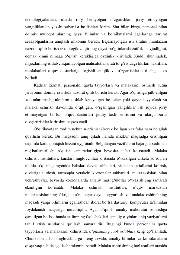  
 
texnologiyalardan, ularda ro‘y berayotgan o‘zgarishlar, joriy etilayotgan 
yangiliklardan yaxshi xabardor bo‘lishlari lozim. Shu bilan birga, personal bilan 
doimiy muloqot ularning qaysi bilimlar va ko‘nikmalarni egallashga zarurat 
sezayotganlarini aniqlash imkonini beradi. Bajarilayotgan ish sifatini muntazam 
nazorat qilib borish texnologik zanjirning qaysi bo‘g‘inlarida zaiflik mavjudligini, 
demak kimni nimaga o‘qitish kerakligiga oydinlik kiritiladi. Xuddi shuningdek, 
mijozlarning ishlab chiqarilayotgan mahsulotlar sifati to‘g‘risidagi fikrlari, takliflari, 
maslahatlari o‘quv dasturlariga tegishli aniqlik va o‘zgartishlar kiritishga asos 
bo‘ladi. 
Kadrlar xizmati personalni qayta tayyorlash va malakasini oshirish butun 
jarayonini doimiy ravishda nazorat qilib borishi kerak. Agar o‘qitishga jalb etilgan 
xodimlar mashg‘ulotlarni tashlab ketayotgan bo‘lsalar yoki qayta tayyorlash va 
malaka oshirish davomida o‘qitilgan, o‘rganilgan yangiliklar ish joyida joriy 
etilmayotgan bo‘lsa, o‘quv dasturlari jiddiy taxlil etilishini va ularga zarur 
o‘zgartirishlar kiritishni taqozo etadi. 
O‘qitilayotgan xodim uchun u erishishi kerak bo‘lgan vazifalar ham belgilab 
quyilishi kerak. Bu maqsadni aniq qiladi hamda mazkur maqsadga erishilgan 
taqdirda katta qoniqish hissini uyg‘otadi. Belgilangan vazifalarni bajargan xodimlar 
rag‘batlantirilishi o‘qitish samaradorligiga bevosita ta’sir ko‘rsatadi. Malaka 
oshirish institutlari, kurslari tinglovchilari o‘rtasida o‘tkazilgan anketa so‘rovlari 
ularda o‘qitish jarayonida bahslar, davra suhbatlari, video materiallarini ko‘rish, 
o‘zlariga turdosh, tarmoqda yetakchi korxonalar rahbarlari, mutaxassislari bilan 
uchrashuvlar, bevosita korxonalarda amaliy mashg‘ulotlar o‘tkazish eng samarali 
ekanligini 
ko‘rsatdi. 
Malaka 
oshirish 
institutlari, 
o‘quv 
markazlari 
mutaxassislarining fikriga ko‘ra, agar qayta tayyorlash va malaka oshirishning 
maqsadi yangi bilimlarni egallashdan iborat bo‘lsa dasturiy, kompyuter ta’limidan 
foydalanish maqsadga muvofiqdir. Agar o‘qitish amaliy mahoratni oshirishga 
qaratilgan bo‘lsa, bunda ta’limning faol shakllari, amaliy o‘yinlar, aniq vaziyatlarni 
tahlil etish usullarini qo‘llash samaralidir. Bugungi kunda personalni qayta 
tayyorlash va malakasini oshirishda o‘qitishning faol uslublari keng qo‘llaniladi. 
Chunki bu uslub tinglovchilarga - eng avvalo, amaliy bilimlar va ko‘nikmalarni 
qisqa vaqt ichida egallash imkonini beradi. Malaka oshirishning faol usullari orasida 
