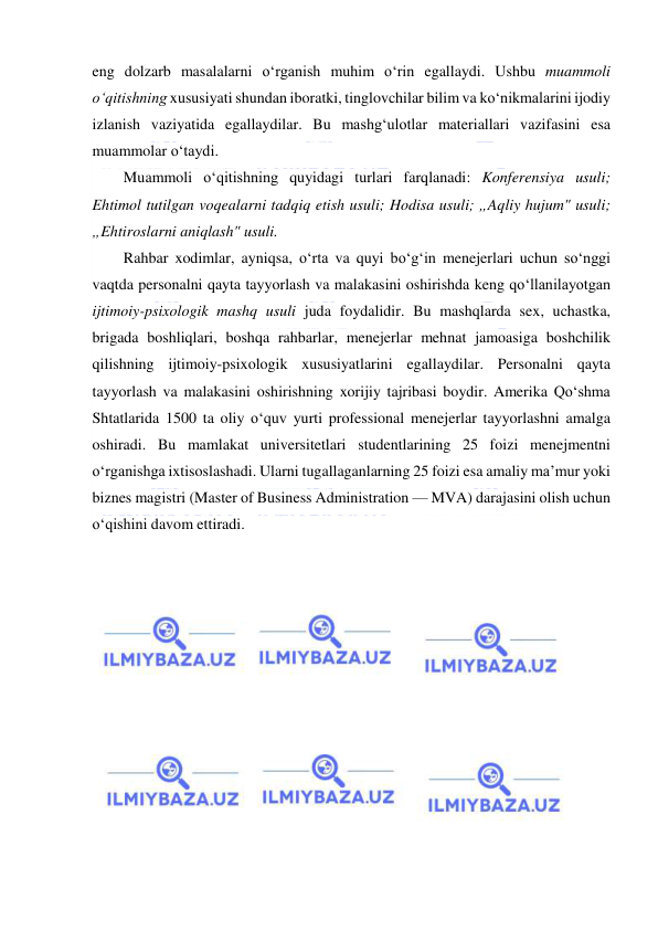  
 
eng dolzarb masalalarni o‘rganish muhim o‘rin egallaydi. Ushbu muammoli 
o‘qitishning xususiyati shundan iboratki, tinglovchilar bilim va ko‘nikmalarini ijodiy 
izlanish vaziyatida egallaydilar. Bu mashg‘ulotlar materiallari vazifasini esa 
muammolar o‘taydi. 
Muammoli o‘qitishning quyidagi turlari farqlanadi: Konferensiya usuli; 
Ehtimol tutilgan voqealarni tadqiq etish usuli; Hodisa usuli; „Aqliy hujum" usuli; 
„Ehtiroslarni aniqlash" usuli.  
Rahbar xodimlar, ayniqsa, o‘rta va quyi bo‘g‘in menejerlari uchun so‘nggi 
vaqtda personalni qayta tayyorlash va malakasini oshirishda keng qo‘llanilayotgan 
ijtimoiy-psixologik mashq usuli juda foydalidir. Bu mashqlarda sex, uchastka, 
brigada boshliqlari, boshqa rahbarlar, menejerlar mehnat jamoasiga boshchilik 
qilishning ijtimoiy-psixologik xususiyatlarini egallaydilar. Personalni qayta 
tayyorlash va malakasini oshirishning xorijiy tajribasi boydir. Amerika Qo‘shma 
Shtatlarida 1500 ta oliy o‘quv yurti professional menejerlar tayyorlashni amalga 
oshiradi. Bu mamlakat universitetlari studentlarining 25 foizi menejmentni 
o‘rganishga ixtisoslashadi. Ularni tugallaganlarning 25 foizi esa amaliy ma’mur yoki 
biznes magistri (Master of Business Administration — MVA) darajasini olish uchun 
o‘qishini davom ettiradi. 
 
