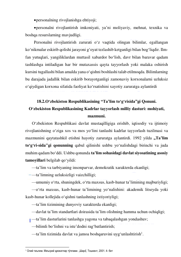  
 
 personalning rivojlanishga ehtiyoji; 
 personalni rivojlantirish imkoniyati, ya’ni moliyaviy, mehnat, texnika va 
boshqa resurslarning mavjudligi. 
Personalni rivojlantirish zarurati o‘z vaqtida olingan bilimlar, egallangan 
ko‘nikmalar eskirib qolishi jarayoni g‘oyat tezlashib ketganligi bilan bog‘liqdir. Ilm-
fan yutuqlari, yangiliklardan muttasil xabardor bo‘lish, davr bilan baravar qadam 
tashlashga intiladigan har bir mutaxassis qayta tayyorlash yoki malaka oshirish 
kursini tugallashi bilan amalda yana o‘qishni boshlashi talab etilmoqda. Bilimlarning 
bu darajada jadallik bilan eskirib borayotganligi zamonaviy korxonalarni uzluksiz 
o‘qiydigan korxona sifatida faoliyat ko‘rsatishini xayotiy zaruratga aylantirdi 
 
18.2.O‘zbekiston Respublikasining “Ta’lim to‘g‘risida”gi Qonuni. 
O‘zbekiston Respublikasining Kadrlar tayyorlash milliy dasturi: mohiyati, 
mazmuni. 
O‘zbekiston Respublikasi davlat mustaqilligiga erishib, iqtisodiy va ijtimoiy 
rivojlanishning o‘ziga xos va mos yo‘lini tanlashi kadrlar tayyorlash tuzilmasi va 
mazmunini qaytatashkil etishni hayotiy zaruratga aylantirdi. 1992 yilda „Ta’lim 
to‘g‘ri-sida"gi qonunning qabul qilinishi ushbu yo‘nalishdagi birinchi va juda 
muhim qadam bo‘ddi. Ushbu qonunda ta’lim sohasidagi davlat siyosatining asosiy 
tamoyillari belgilab qo‘yildi: 
—ta’lim va tarbiyaning insonparvar, demokratik xarakterda ekanligi; 
—ta’limning uzluksizligi vaizchilligi; 
—umumiy o‘rta, shuningdek, o‘rta maxsus, kasb-hunar ta’limining majburiyligi; 
—o‘rta maxsus, kasb-hunar ta’limining yo‘nalishini: akademik litseyda yoki 
kasb-hunar kollejida o‘qishni tanlashning ixtiyoriyligi; 
—ta’lim tizimining dunyoviy xarakterda ekanligi; 
—davlat ta’lim standartlari doirasida ta’lim olishning hamma uchun ochiqligi; 
—ta’lim dasturlarini tanlashga yagona va tabaqalashgan yondashuv; 
—bilimli bo‘lishni va iste’dodni rag‘batlantirish; 
—ta’lim tizimida davlat va jamoa boshqaruvini uyg‘unlashtirish. 
                                                           
 Олий таълим. Меъсрий ҳужжатлар тўплами. „Шарқ". Тошкент, 2001. 4- бет 
