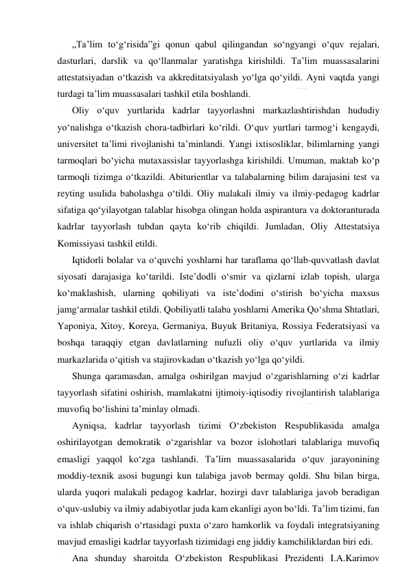  
 
„Ta’lim to‘g‘risida”gi qonun qabul qilingandan so‘ngyangi o‘quv rejalari, 
dasturlari, darslik va qo‘llanmalar yaratishga kirishildi. Ta’lim muassasalarini 
attestatsiyadan o‘tkazish va akkreditatsiyalash yo‘lga qo‘yildi. Ayni vaqtda yangi 
turdagi ta’lim muassasalari tashkil etila boshlandi. 
Oliy o‘quv yurtlarida kadrlar tayyorlashni markazlashtirishdan hududiy 
yo‘nalishga o‘tkazish chora-tadbirlari ko‘rildi. O‘quv yurtlari tarmog‘i kengaydi, 
universitet ta’limi rivojlanishi ta’minlandi. Yangi ixtisosliklar, bilimlarning yangi 
tarmoqlari bo‘yicha mutaxassislar tayyorlashga kirishildi. Umuman, maktab ko‘p 
tarmoqli tizimga o‘tkazildi. Abiturientlar va talabalarning bilim darajasini test va 
reyting usulida baholashga o‘tildi. Oliy malakali ilmiy va ilmiy-pedagog kadrlar 
sifatiga qo‘yilayotgan talablar hisobga olingan holda aspirantura va doktoranturada 
kadrlar tayyorlash tubdan qayta ko‘rib chiqildi. Jumladan, Oliy Attestatsiya 
Komissiyasi tashkil etildi. 
Iqtidorli bolalar va o‘quvchi yoshlarni har taraflama qo‘llab-quvvatlash davlat 
siyosati darajasiga ko‘tarildi. Iste’dodli o‘smir va qizlarni izlab topish, ularga 
ko‘maklashish, ularning qobiliyati va iste’dodini o‘stirish bo‘yicha maxsus 
jamg‘armalar tashkil etildi. Qobiliyatli talaba yoshlarni Amerika Qo‘shma Shtatlari, 
Yaponiya, Xitoy, Koreya, Germaniya, Buyuk Britaniya, Rossiya Federatsiyasi va 
boshqa taraqqiy etgan davlatlarning nufuzli oliy o‘quv yurtlarida va ilmiy 
markazlarida o‘qitish va stajirovkadan o‘tkazish yo‘lga qo‘yildi. 
Shunga qaramasdan, amalga oshirilgan mavjud o‘zgarishlarning o‘zi kadrlar 
tayyorlash sifatini oshirish, mamlakatni ijtimoiy-iqtisodiy rivojlantirish talablariga 
muvofiq bo‘lishini ta’minlay olmadi. 
Ayniqsa, kadrlar tayyorlash tizimi O‘zbekiston Respublikasida amalga 
oshirilayotgan demokratik o‘zgarishlar va bozor islohotlari talablariga muvofiq 
emasligi yaqqol ko‘zga tashlandi. Ta’lim muassasalarida o‘quv jarayonining 
moddiy-texnik asosi bugungi kun talabiga javob bermay qoldi. Shu bilan birga, 
ularda yuqori malakali pedagog kadrlar, hozirgi davr talablariga javob beradigan 
o‘quv-uslubiy va ilmiy adabiyotlar juda kam ekanligi ayon bo‘ldi. Ta’lim tizimi, fan 
va ishlab chiqarish o‘rtasidagi puxta o‘zaro hamkorlik va foydali integratsiyaning 
mavjud emasligi kadrlar tayyorlash tizimidagi eng jiddiy kamchiliklardan biri edi. 
Ana shunday sharoitda O‘zbekiston Respublikasi Prezidenti I.A.Karimov 
