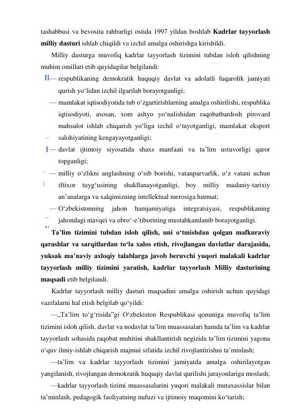  
 
tashabbusi va bevosita rahbarligi ostida 1997 yildan boshlab Kadrlar tayyorlash 
milliy dasturi ishlab chiqildi va izchil amalga oshirishga kirishildi. 
Milliy dasturga muvofiq kadrlar tayyorlash tizimini tubdan isloh qilishning 
muhim omillari etib quyidagilar belgilandi: 
— respublikaning demokratik huquqiy davlat va adolatli fuqarolik jamiyati 
qurish yo‘lidan izchil ilgarilab borayotganligi; 
— mamlakat iqtisodiyotida tub o‘zgartirishlarning amalga oshirilishi, respublika 
iqtisodiyoti, asosan, xom ashyo yo‘nalishidan raqobatbardosh pirovard 
mahsulot ishlab chiqarish yo‘liga izchil o‘tayotganligi, mamlakat eksport 
salohiyatining kengayayotganligi; 
— davlat ijtimoiy siyosatida shaxs manfaati va ta’lim ustuvorligi qaror 
topganligi; 
— milliy o‘zlikni anglashning o‘sib borishi, vatanparvarlik, o‘z vatani uchun 
iftixor tuyg‘usining shakllanayotganligi, boy milliy madaniy-tarixiy 
an’analarga va xalqimizning intellektual merosiga hurmat; 
— O‘zbekistonning 
jahon 
hamjamiyatiga 
integratsiyasi, 
respublikaning 
jahondagi mavqei va obro‘-e’tiborining mustahkamlanib borayotganligi. 
Ta’lim tizimini tubdan isloh qilish, uni o‘tmishdan qolgan mafkuraviy 
qarashlar va sarqitlardan to‘la xalos etish, rivojlangan davlatlar darajasida, 
yuksak ma’naviy axloqiy talablarga javob beruvchi yuqori malakali kadrlar 
tayyorlash milliy tizimini yaratish, kadrlar tayyorlash Milliy dasturining 
maqsadi etib belgilandi. 
Kadrlar tayyorlash milliy dasturi maqsadini amalga oshirish uchun quyidagi 
vazifalarni hal etish belgilab qo‘yildi: 
—„Ta’lim to‘g‘risida”gi O‘zbekiston Respublikasi qonuniga muvofiq ta’lim 
tizimini isloh qilish, davlat va nodavlat ta’lim muassasalari hamda ta’lim va kadrlar 
tayyorlash sohasida raqobat muhitini shakllantirish negizida ta’lim tizimini yagona 
o‘quv ilmiy-ishlab chiqarish majmui sifatida izchil rivojlantirishni ta’minlash; 
—ta’lim va kadrlar tayyorlash tizimini jamiyatda amalga oshirilayotgan 
yangilanish, rivojlangan demokratik huquqiy davlat qurilishi jarayonlariga moslash; 
—kadrlar tayyorlash tizimi muassasalarini yuqori malakali mutaxassislar bilan 
ta’minlash, pedagogik faoliyatning nufuzi va ijtimoiy maqomini ko‘tarish; 
