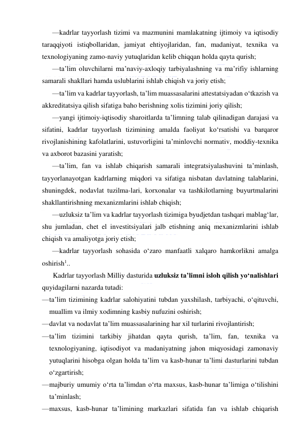  
 
—kadrlar tayyorlash tizimi va mazmunini mamlakatning ijtimoiy va iqtisodiy 
taraqqiyoti istiqbollaridan, jamiyat ehtiyojlaridan, fan, madaniyat, texnika va 
texnologiyaning zamo-naviy yutuqlaridan kelib chiqqan holda qayta qurish; 
—ta’lim oluvchilarni ma’naviy-axloqiy tarbiyalashning va ma’rifiy ishlarning 
samarali shakllari hamda uslublarini ishlab chiqish va joriy etish; 
—ta’lim va kadrlar tayyorlash, ta’lim muassasalarini attestatsiyadan o‘tkazish va 
akkreditatsiya qilish sifatiga baho berishning xolis tizimini joriy qilish; 
—yangi ijtimoiy-iqtisodiy sharoitlarda ta’limning talab qilinadigan darajasi va 
sifatini, kadrlar tayyorlash tizimining amalda faoliyat ko‘rsatishi va barqaror 
rivojlanishining kafolatlarini, ustuvorligini ta’minlovchi normativ, moddiy-texnika 
va axborot bazasini yaratish; 
—ta’lim, fan va ishlab chiqarish samarali integratsiyalashuvini ta’minlash, 
tayyorlanayotgan kadrlarning miqdori va sifatiga nisbatan davlatning talablarini, 
shuningdek, nodavlat tuzilma-lari, korxonalar va tashkilotlarning buyurtmalarini 
shakllantirishning mexanizmlarini ishlab chiqish; 
—uzluksiz ta’lim va kadrlar tayyorlash tizimiga byudjetdan tashqari mablag‘lar, 
shu jumladan, chet el investitsiyalari jalb etishning aniq mexanizmlarini ishlab 
chiqish va amaliyotga joriy etish; 
—kadrlar tayyorlash sohasida o‘zaro manfaatli xalqaro hamkorlikni amalga 
oshirish1.. 
Kadrlar tayyorlash Milliy dasturida uzluksiz ta’limni isloh qilish yo‘nalishlari 
quyidagilarni nazarda tutadi: 
— ta’lim tizimining kadrlar salohiyatini tubdan yaxshilash, tarbiyachi, o‘qituvchi, 
muallim va ilmiy xodimning kasbiy nufuzini oshirish; 
— davlat va nodavlat ta’lim muassasalarining har xil turlarini rivojlantirish; 
— ta’lim tizimini tarkibiy jihatdan qayta qurish, ta’lim, fan, texnika va 
texnologiyaning, iqtisodiyot va madaniyatning jahon miqyosidagi zamonaviy 
yutuqlarini hisobga olgan holda ta’lim va kasb-hunar ta’limi dasturlarini tubdan 
o‘zgartirish; 
— majburiy umumiy o‘rta ta’limdan o‘rta maxsus, kasb-hunar ta’limiga o‘tilishini 
ta’minlash; 
— maxsus, kasb-hunar ta’limining markazlari sifatida fan va ishlab chiqarish 
