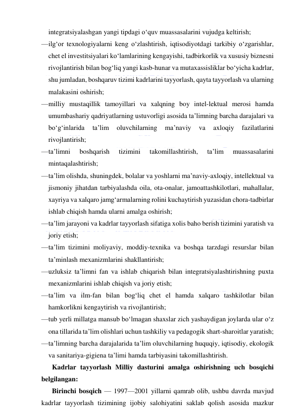  
 
integratsiyalashgan yangi tipdagi o‘quv muassasalarini vujudga keltirish; 
— ilg‘or texnologiyalarni keng o‘zlashtirish, iqtisodiyotdagi tarkibiy o‘zgarishlar, 
chet el investitsiyalari ko‘lamlarining kengayishi, tadbirkorlik va xususiy biznesni 
rivojlantirish bilan bog‘liq yangi kasb-hunar va mutaxassisliklar bo‘yicha kadrlar, 
shu jumladan, boshqaruv tizimi kadrlarini tayyorlash, qayta tayyorlash va ularning 
malakasini oshirish; 
— milliy mustaqillik tamoyillari va xalqning boy intel-lektual merosi hamda 
umumbashariy qadriyatlarning ustuvorligi asosida ta’limning barcha darajalari va 
bo‘g‘inlarida 
ta’lim 
oluvchilarning 
ma’naviy 
va 
axloqiy 
fazilatlarini 
rivojlantirish; 
— ta’limni 
boshqarish 
tizimini 
takomillashtirish, 
ta’lim 
muassasalarini 
mintaqalashtirish; 
— ta’lim olishda, shuningdek, bolalar va yoshlarni ma’naviy-axloqiy, intellektual va 
jismoniy jihatdan tarbiyalashda oila, ota-onalar, jamoattashkilotlari, mahallalar, 
xayriya va xalqaro jamg‘armalarning rolini kuchaytirish yuzasidan chora-tadbirlar 
ishlab chiqish hamda ularni amalga oshirish; 
— ta’lim jarayoni va kadrlar tayyorlash sifatiga xolis baho berish tizimini yaratish va 
joriy etish; 
— ta’lim tizimini moliyaviy, moddiy-texnika va boshqa tarzdagi resurslar bilan 
ta’minlash mexanizmlarini shakllantirish; 
— uzluksiz ta’limni fan va ishlab chiqarish bilan integratsiyalashtirishning puxta 
mexanizmlarini ishlab chiqish va joriy etish; 
— ta’lim va ilm-fan bilan bog‘liq chet el hamda xalqaro tashkilotlar bilan 
hamkorlikni kengaytirish va rivojlantirish; 
— tub yerli millatga mansub bo‘lmagan shaxslar zich yashaydigan joylarda ular o‘z 
ona tillarida ta’lim olishlari uchun tashkiliy va pedagogik shart-sharoitlar yaratish; 
— ta’limning barcha darajalarida ta’lim oluvchilarning huquqiy, iqtisodiy, ekologik 
va sanitariya-gigiena ta’limi hamda tarbiyasini takomillashtirish. 
Kadrlar tayyorlash Milliy dasturini amalga oshirishning uch bosqichi 
belgilangan: 
Birinchi bosqich — 1997—2001 yillarni qamrab olib, ushbu davrda mavjud 
kadrlar tayyorlash tizimining ijobiy salohiyatini saklab qolish asosida mazkur 
