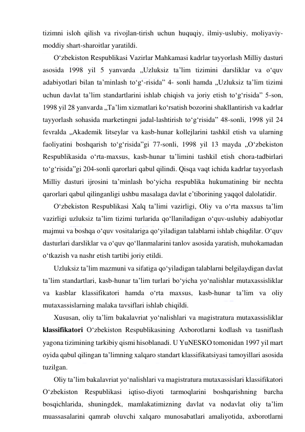  
 
tizimni isloh qilish va rivojlan-tirish uchun huquqiy, ilmiy-uslubiy, moliyaviy-
moddiy shart-sharoitlar yaratildi. 
O‘zbekiston Respublikasi Vazirlar Mahkamasi kadrlar tayyorlash Milliy dasturi 
asosida 1998 yil 5 yanvarda „Uzluksiz ta’lim tizimini darsliklar va o‘quv 
adabiyotlari bilan ta’minlash to‘g‘-risida” 4- sonli hamda „Uzluksiz ta’lim tizimi 
uchun davlat ta’lim standartlarini ishlab chiqish va joriy etish to‘g‘risida” 5-son, 
1998 yil 28 yanvarda „Ta’lim xizmatlari ko‘rsatish bozorini shakllantirish va kadrlar 
tayyorlash sohasida marketingni jadal-lashtirish to‘g‘risida” 48-sonli, 1998 yil 24 
fevralda „Akademik litseylar va kasb-hunar kollejlarini tashkil etish va ularning 
faoliyatini boshqarish to‘g‘risida”gi 77-sonli, 1998 yil 13 mayda „O‘zbekiston 
Respublikasida o‘rta-maxsus, kasb-hunar ta’limini tashkil etish chora-tadbirlari 
to‘g‘risida”gi 204-sonli qarorlari qabul qilindi. Qisqa vaqt ichida kadrlar tayyorlash 
Milliy dasturi ijrosini ta’minlash bo‘yicha respublika hukumatining bir nechta 
qarorlari qabul qilinganligi ushbu masalaga davlat e’tiborining yaqqol dalolatidir. 
O‘zbekiston Respublikasi Xalq ta’limi vazirligi, Oliy va o‘rta maxsus ta’lim 
vazirligi uzluksiz ta’lim tizimi turlarida qo‘llaniladigan o‘quv-uslubiy adabiyotlar 
majmui va boshqa o‘quv vositalariga qo‘yiladigan talablarni ishlab chiqdilar. O‘quv 
dasturlari darsliklar va o‘quv qo‘llanmalarini tanlov asosida yaratish, muhokamadan 
o‘tkazish va nashr etish tartibi joriy etildi. 
Uzluksiz ta’lim mazmuni va sifatiga qo‘yiladigan talablarni belgilaydigan davlat 
ta’lim standartlari, kasb-hunar ta’lim turlari bo‘yicha yo‘nalishlar mutaxassisliklar 
va kasblar klassifikatori hamda o‘rta maxsus, kasb-hunar ta’lim va oliy 
mutaxassislarning malaka tavsiflari ishlab chiqildi. 
Xususan, oliy ta’lim bakalavriat yo‘nalishlari va magistratura mutaxassisliklar 
klassifikatori O‘zbekiston Respublikasining Axborotlarni kodlash va tasniflash 
yagona tizimining tarkibiy qismi hisoblanadi. U YuNESKO tomonidan 1997 yil mart 
oyida qabul qilingan ta’limning xalqaro standart klassifikatsiyasi tamoyillari asosida 
tuzilgan. 
Oliy ta’lim bakalavriat yo‘nalishlari va magistratura mutaxassislari klassifikatori 
O‘zbekiston Respublikasi iqtiso-diyoti tarmoqlarini boshqarishning barcha 
bosqichlarida, shuningdek, mamlakatimizning davlat va nodavlat oliy ta’lim 
muassasalarini qamrab oluvchi xalqaro munosabatlari amaliyotida, axborotlarni 
