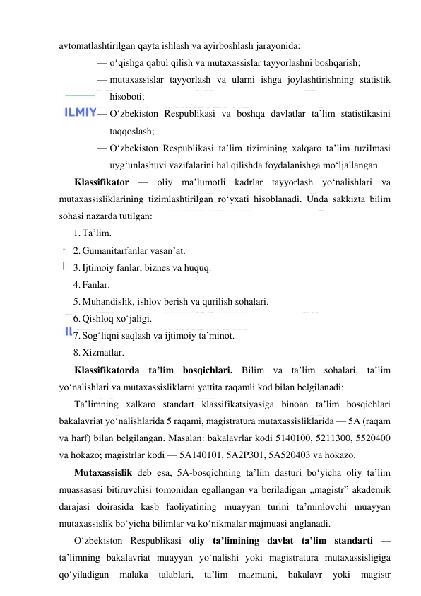  
 
avtomatlashtirilgan qayta ishlash va ayirboshlash jarayonida: 
— o‘qishga qabul qilish va mutaxassislar tayyorlashni boshqarish; 
— mutaxassislar tayyorlash va ularni ishga joylashtirishning statistik 
hisoboti; 
— O‘zbekiston Respublikasi va boshqa davlatlar ta’lim statistikasini 
taqqoslash; 
— O‘zbekiston Respublikasi ta’lim tizimining xalqaro ta’lim tuzilmasi 
uyg‘unlashuvi vazifalarini hal qilishda foydalanishga mo‘ljallangan. 
Klassifikator — oliy ma’lumotli kadrlar tayyorlash yo‘nalishlari va 
mutaxassisliklarining tizimlashtirilgan ro‘yxati hisoblanadi. Unda sakkizta bilim 
sohasi nazarda tutilgan: 
1. Ta’lim. 
2. Gumanitarfanlar vasan’at. 
3. Ijtimoiy fanlar, biznes va huquq. 
4. Fanlar. 
5. Muhandislik, ishlov berish va qurilish sohalari. 
6. Qishloq xo‘jaligi. 
7. Sog‘liqni saqlash va ijtimoiy ta’minot. 
8. Xizmatlar. 
Klassifikatorda ta’lim bosqichlari. Bilim va ta’lim sohalari, ta’lim 
yo‘nalishlari va mutaxassisliklarni yettita raqamli kod bilan belgilanadi: 
Ta’limning xalkaro standart klassifikatsiyasiga binoan ta’lim bosqichlari 
bakalavriat yo‘nalishlarida 5 raqami, magistratura mutaxassisliklarida — 5A (raqam 
va harf) bilan belgilangan. Masalan: bakalavrlar kodi 5140100, 5211300, 5520400 
va hokazo; magistrlar kodi — 5A140101, 5A2P301, 5A520403 va hokazo. 
Mutaxassislik deb esa, 5A-bosqichning ta’lim dasturi bo‘yicha oliy ta’lim 
muassasasi bitiruvchisi tomonidan egallangan va beriladigan „magistr” akademik 
darajasi doirasida kasb faoliyatining muayyan turini ta’minlovchi muayyan 
mutaxassislik bo‘yicha bilimlar va ko‘nikmalar majmuasi anglanadi. 
O‘zbekiston Respublikasi oliy ta’limining davlat ta’lim standarti — 
ta’limning bakalavriat muayyan yo‘nalishi yoki magistratura mutaxassisligiga 
qo‘yiladigan 
malaka 
talablari, 
ta’lim 
mazmuni, 
bakalavr 
yoki 
magistr 
