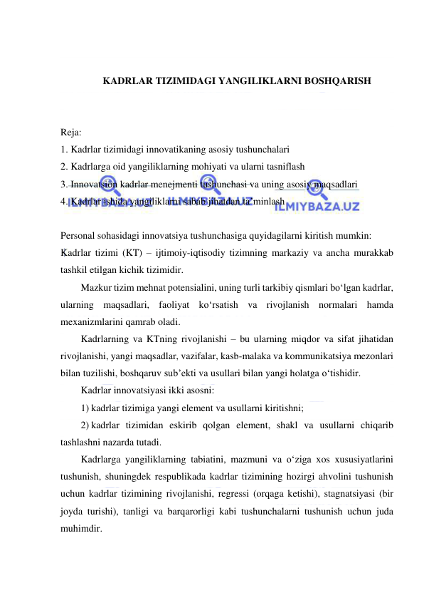  
 
 
 
KADRLAR TIZIMIDAGI YANGILIKLARNI BOSHQARISH 
 
 
Reja: 
1. Kadrlar tizimidagi innovatikaning asosiy tushunchalari 
2. Kadrlarga oid yangiliklarning mohiyati va ularni tasniflash 
3. Innovatsion kadrlar menejmenti tushunchasi va uning asosiy maqsadlari 
4. Kadrlar ishida yangiliklarni sabab jihatdan ta’minlash 
 
Personal sohasidagi innovatsiya tushunchasiga quyidagilarni kiritish mumkin: 
Kadrlar tizimi (KT) – ijtimoiy-iqtisodiy tizimning markaziy va ancha murakkab 
tashkil etilgan kichik tizimidir.  
Mazkur tizim mehnat potensialini, uning turli tarkibiy qismlari bo‘lgan kadrlar, 
ularning maqsadlari, faoliyat ko‘rsatish va rivojlanish normalari hamda 
mexanizmlarini qamrab oladi. 
Kadrlarning va KTning rivojlanishi – bu ularning miqdor va sifat jihatidan 
rivojlanishi, yangi maqsadlar, vazifalar, kasb-malaka va kommunikatsiya mezonlari 
bilan tuzilishi, boshqaruv sub’ekti va usullari bilan yangi holatga o‘tishidir. 
Kadrlar innovatsiyasi ikki asosni: 
1) kadrlar tizimiga yangi element va usullarni kiritishni; 
2) kadrlar tizimidan eskirib qolgan element, shakl va usullarni chiqarib 
tashlashni nazarda tutadi. 
Kadrlarga yangiliklarning tabiatini, mazmuni va o‘ziga xos xususiyatlarini 
tushunish, shuningdek respublikada kadrlar tizimining hozirgi ahvolini tushunish 
uchun kadrlar tizimining rivojlanishi, regressi (orqaga ketishi), stagnatsiyasi (bir 
joyda turishi), tanligi va barqarorligi kabi tushunchalarni tushunish uchun juda 
muhimdir.  
