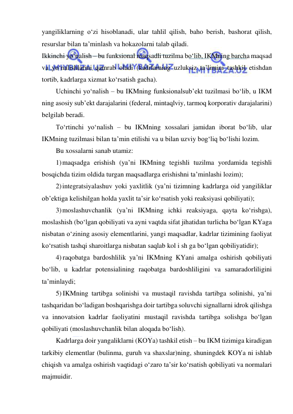  
 
yangiliklarning o‘zi hisoblanadi, ular tahlil qilish, baho berish, bashorat qilish, 
resurslar bilan ta’minlash va hokazolarni talab qiladi. 
Ikkinchi yo‘nalish – bu funksional maqsadli tuzilma bo‘lib, IKMning barcha maqsad 
va yo‘nalishlarini qamrab oladi (kadrlarning uzluksiz ta’limini tashkil etishdan 
tortib, kadrlarga xizmat ko‘rsatish gacha). 
Uchinchi yo‘nalish – bu IKMning funksionalsub’ekt tuzilmasi bo‘lib, u IKM 
ning asosiy sub’ekt darajalarini (federal, mintaqlviy, tarmoq korporativ darajalarini) 
belgilab beradi. 
To‘rtinchi yo‘nalish – bu IKMning xossalari jamidan iborat bo‘lib, ular 
IKMning tuzilmasi bilan ta’min etilishi va u bilan uzviy bog‘liq bo‘lishi lozim. 
Bu xossalarni sanab utamiz: 
1) maqsadga erishish (ya’ni IKMning tegishli tuzilma yordamida tegishli 
bosqichda tizim oldida turgan maqsadlarga erishishni ta’minlashi lozim); 
2) integratsiyalashuv yoki yaxlitlik (ya’ni tizimning kadrlarga oid yangiliklar 
ob’ektiga kelishilgan holda yaxlit ta’sir ko‘rsatish yoki reaksiyasi qobiliyati); 
3) moslashuvchanlik (ya’ni IKMning ichki reaksiyaga, qayta ko‘rishga), 
moslashish (bo‘lgan qobiliyati va ayni vaqtda sifat jihatidan turlicha bo‘lgan KYaga 
nisbatan o‘zining asosiy elementlarini, yangi maqsadlar, kadrlar tizimining faoliyat 
ko‘rsatish tashqi sharoitlarga nisbatan saqlab kol i sh ga bo‘lgan qobiliyatidir); 
4) raqobatga bardoshlilik ya’ni IKMning KYani amalga oshirish qobiliyati 
bo‘lib, u kadrlar potensialining raqobatga bardoshliligini va samaradorliligini 
ta’minlaydi; 
5) IKMning tartibga solinishi va mustaqil ravishda tartibga solinishi, ya’ni 
tashqaridan bo‘ladigan boshqarishga doir tartibga soluvchi signallarni idrok qilishga 
va innovatsion kadrlar faoliyatini mustaqil ravishda tartibga solishga bo‘lgan 
qobiliyati (moslashuvchanlik bilan aloqada bo‘lish). 
Kadrlarga doir yangaliklarni (KOYa) tashkil etish – bu IKM tizimiga kiradigan 
tarkibiy elementlar (bulinma, guruh va shaxslar)ning, shuningdek KOYa ni ishlab 
chiqish va amalga oshirish vaqtidagi o‘zaro ta’sir ko‘rsatish qobiliyati va normalari 
majmuidir. 
