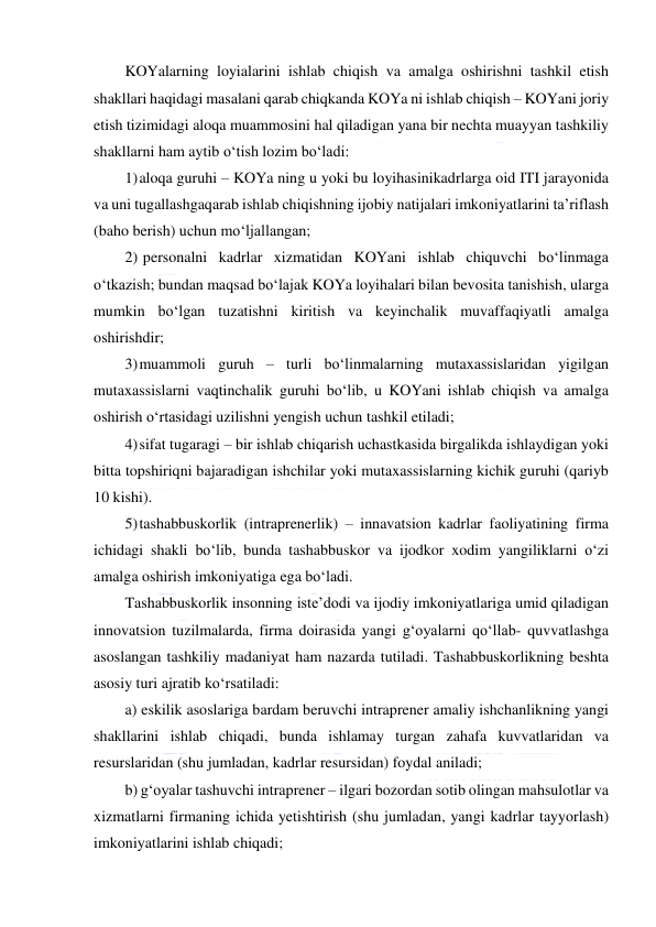  
 
KOYalarning loyialarini ishlab chiqish va amalga oshirishni tashkil etish 
shakllari haqidagi masalani qarab chiqkanda KOYa ni ishlab chiqish – KOYani joriy 
etish tizimidagi aloqa muammosini hal qiladigan yana bir nechta muayyan tashkiliy 
shakllarni ham aytib o‘tish lozim bo‘ladi: 
1) aloqa guruhi – KOYa ning u yoki bu loyihasinikadrlarga oid ITI jarayonida 
va uni tugallashgaqarab ishlab chiqishning ijobiy natijalari imkoniyatlarini ta’riflash 
(baho berish) uchun mo‘ljallangan; 
2)  personalni kadrlar xizmatidan KOYani ishlab chiquvchi bo‘linmaga 
o‘tkazish; bundan maqsad bo‘lajak KOYa loyihalari bilan bevosita tanishish, ularga 
mumkin bo‘lgan tuzatishni kiritish va keyinchalik muvaffaqiyatli amalga 
oshirishdir; 
3) muammoli guruh – turli bo‘linmalarning mutaxassislaridan yigilgan 
mutaxassislarni vaqtinchalik guruhi bo‘lib, u KOYani ishlab chiqish va amalga 
oshirish o‘rtasidagi uzilishni yengish uchun tashkil etiladi; 
4) sifat tugaragi – bir ishlab chiqarish uchastkasida birgalikda ishlaydigan yoki 
bitta topshiriqni bajaradigan ishchilar yoki mutaxassislarning kichik guruhi (qariyb 
10 kishi).  
5) tashabbuskorlik (intraprenerlik) – innavatsion kadrlar faoliyatining firma 
ichidagi shakli bo‘lib, bunda tashabbuskor va ijodkor xodim yangiliklarni o‘zi 
amalga oshirish imkoniyatiga ega bo‘ladi.  
Tashabbuskorlik insonning iste’dodi va ijodiy imkoniyatlariga umid qiladigan 
innovatsion tuzilmalarda, firma doirasida yangi g‘oyalarni qo‘llab- quvvatlashga 
asoslangan tashkiliy madaniyat ham nazarda tutiladi. Tashabbuskorlikning beshta 
asosiy turi ajratib ko‘rsatiladi: 
a) eskilik asoslariga bardam beruvchi intraprener amaliy ishchanlikning yangi 
shakllarini ishlab chiqadi, bunda ishlamay turgan zahafa kuvvatlaridan va 
resurslaridan (shu jumladan, kadrlar resursidan) foydal aniladi; 
b) g‘oyalar tashuvchi intraprener – ilgari bozordan sotib olingan mahsulotlar va 
xizmatlarni firmaning ichida yetishtirish (shu jumladan, yangi kadrlar tayyorlash) 
imkoniyatlarini ishlab chiqadi; 
