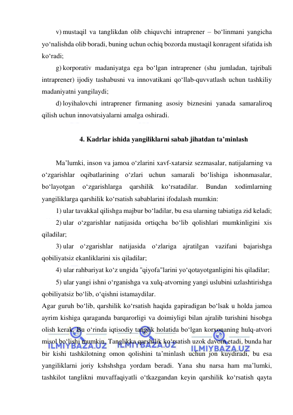  
 
v) mustaqil va tanglikdan olib chiquvchi intraprener – bo‘linmani yangicha 
yo‘nalishda olib boradi, buning uchun ochiq bozorda mustaqil konragent sifatida ish 
ko‘radi; 
g) korporativ madaniyatga ega bo‘lgan intraprener (shu jumladan, tajribali 
intraprener) ijodiy tashabusni va innovatikani qo‘llab-quvvatlash uchun tashkiliy 
madaniyatni yangilaydi; 
d) loyihalovchi intraprener firmaning asosiy biznesini yanada samaraliroq 
qilish uchun innovatsiyalarni amalga oshiradi. 
 
4. Kadrlar ishida yangiliklarni sabab jihatdan ta’minlash 
 
Ma’lumki, inson va jamoa o‘zlarini xavf-xatarsiz sezmasalar, natijalarning va 
o‘zgarishlar oqibatlarining o‘zlari uchun samarali bo‘lishiga ishonmasalar, 
bo‘layotgan 
o‘zgarishlarga 
qarshilik 
ko‘rsatadilar. 
Bundan 
xodimlarning 
yangiliklarga qarshilik ko‘rsatish sabablarini ifodalash mumkin: 
1) ular tavakkal qilishga majbur bo‘ladilar, bu esa ularning tabiatiga zid keladi;  
2) ular o‘zgarishlar natijasida ortiqcha bo‘lib qolishlari mumkinligini xis 
qiladilar; 
3) ular o‘zgarishlar natijasida o‘zlariga ajratilgan vazifani bajarishga 
qobiliyatsiz ekanliklarini xis qiladilar; 
4) ular rahbariyat ko‘z ungida ''qiyofa"larini yo‘qotayotganligini his qiladilar; 
5) ular yangi ishni o‘rganishga va xulq-atvorning yangi uslubini uzlashtirishga 
qobiliyatsiz bo‘lib, o‘qishni istamaydilar. 
Agar guruh bo‘lib, qarshilik ko‘rsatish haqida gapiradigan bo‘lsak u holda jamoa 
ayrim kishiga qaraganda barqarorligi va doimiyligi bilan ajralib turishini hisobga 
olish kerak. Bu o‘rinda iqtisodiy tanglik holatida bo‘lgan korxonaning hulq-atvori 
misol bo‘lishi mumkin. Tanglikka qarshilik ko‘rsatish uzok davom etadi, bunda har 
bir kishi tashkilotning omon qolishini ta’minlash uchun jon kuydiradi, bu esa 
yangiliklarni joriy kshshshga yordam beradi. Yana shu narsa ham ma’lumki, 
tashkilot tanglikni muvaffaqiyatli o‘tkazgandan keyin qarshilik ko‘rsatish qayta 
