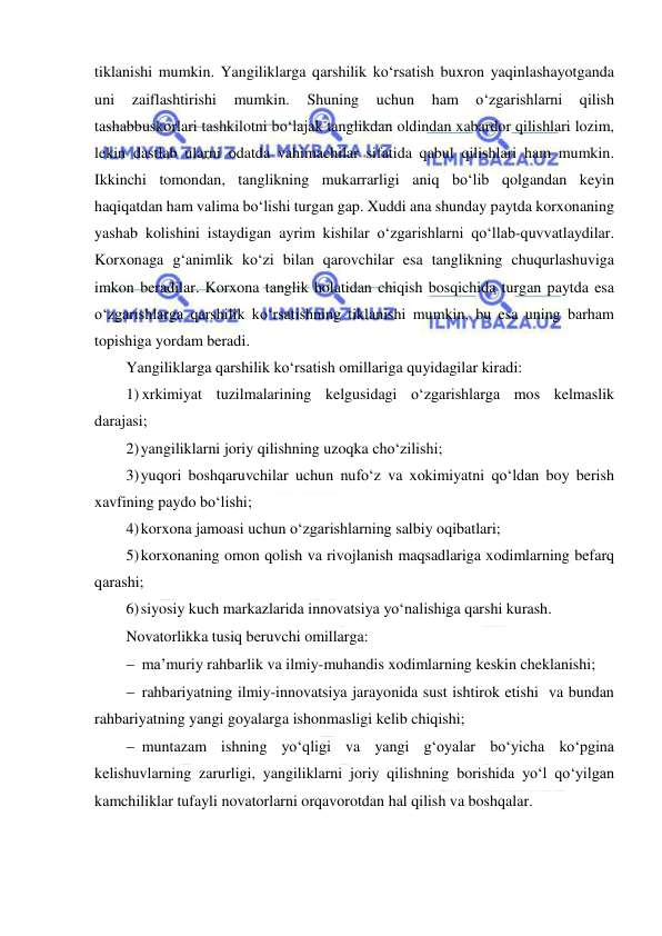  
 
tiklanishi mumkin. Yangiliklarga qarshilik ko‘rsatish buxron yaqinlashayotganda 
uni 
zaiflashtirishi 
mumkin. 
Shuning 
uchun 
ham 
o‘zgarishlarni 
qilish 
tashabbuskorlari tashkilotni bo‘lajak tanglikdan oldindan xabardor qilishlari lozim, 
lekin dastlab ularni odatda vahimachilar sifatida qabul qilishlari ham mumkin. 
Ikkinchi tomondan, tanglikning mukarrarligi aniq bo‘lib qolgandan keyin 
haqiqatdan ham valima bo‘lishi turgan gap. Xuddi ana shunday paytda korxonaning 
yashab kolishini istaydigan ayrim kishilar o‘zgarishlarni qo‘llab-quvvatlaydilar. 
Korxonaga g‘animlik ko‘zi bilan qarovchilar esa tanglikning chuqurlashuviga 
imkon beradilar. Korxona tanglik holatidan chiqish bosqichida turgan paytda esa 
o‘zgarishlarga qarshilik ko‘rsatishning tiklanishi mumkin, bu esa uning barham 
topishiga yordam beradi. 
Yangiliklarga qarshilik ko‘rsatish omillariga quyidagilar kiradi: 
1) xrkimiyat tuzilmalarining kelgusidagi o‘zgarishlarga mos kelmaslik 
darajasi; 
2) yangiliklarni joriy qilishning uzoqka cho‘zilishi; 
3) yuqori boshqaruvchilar uchun nufo‘z va xokimiyatni qo‘ldan boy berish 
xavfining paydo bo‘lishi; 
4) korxona jamoasi uchun o‘zgarishlarning salbiy oqibatlari; 
5) korxonaning omon qolish va rivojlanish maqsadlariga xodimlarning befarq 
qarashi; 
6) siyosiy kuch markazlarida innovatsiya yo‘nalishiga qarshi kurash. 
Novatorlikka tusiq beruvchi omillarga: 
 ma’muriy rahbarlik va ilmiy-muhandis xodimlarning keskin cheklanishi;  
 rahbariyatning ilmiy-innovatsiya jarayonida sust ishtirok etishi  va bundan 
rahbariyatning yangi goyalarga ishonmasligi kelib chiqishi;  
 muntazam ishning yo‘qligi va yangi g‘oyalar bo‘yicha ko‘pgina 
kelishuvlarning zarurligi, yangiliklarni joriy qilishning borishida yo‘l qo‘yilgan 
kamchiliklar tufayli novatorlarni orqavorotdan hal qilish va boshqalar. 
