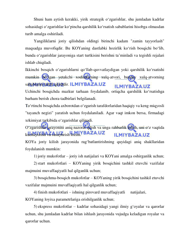  
 
Shuni ham aytish kerakki, yirik strategik o‘zgarishlar, shu jumladan kadrlar 
sohasidagi o‘zgarishlar ko‘pincha qarshilik ko‘rsatish sabablarini hisobga olmasdan 
turib amalga oshiriladi. 
Yangiliklarni joriy qilishdan oldingi birinchi kadam "zamin tayyorlash" 
maqsadga muvofiqdir. Bu KOYaning dastlabki hozirlik ko‘rish bosqichi bo‘lib, 
bunda o‘zgarishlar jarayoniga start turtkisini berishni ta’minladi va tegishli rejalari 
ishlab chiqiladi.  
Ikkinchi bosqich o‘zgarishlarni qo‘llab-quvvatlaydigan yoki qarshilik ko‘rsatishi 
mumkin bo‘lgan yetakchi xodimlarning xulq-atvori, bunday xulq-atvorning 
sabablarini tahlil qilishdir.  
Uchinchi bosqichda mazkur tarhaan foydalanib, ortiqcha qarshilik ko‘rsatishga 
barham berish chora-tadbirlari belgilanadi.  
To‘rtinchi bosqichda axborotdan o‘zgarish tarafdorlaridan haqiqiy va keng miqyosli 
"tayanch negizi" yaratish uchun foydalaniladi. Agar vaqt imkon bersa, firmadagi 
xrkimiyat tarkibida o‘zgarishlar qilinadi.  
O‘zgarishlar jarayonini aniq nazorat qilish va unga rahbarlik kilish, uni o‘z vaqtida 
kuchaytirish va susaytirish lozim. 
KOYa joriy kilish jarayonida rag‘batlantirishning quyidagi aniq shakllaridan 
foydalanish mumkin: 
1) joriy mukofotlar – joriy ish natijalari va KOYani amalga oshirganlik uchun; 
2) start mukofotlari – KOYaning yirik bosqichini tashkil etuvchi vazifalar 
majmuini muvaffaqiyatli hal qilganlik uchun; 
3) bosqichma-bosqich mukofotlar – KOYaning yirik bosqichini tashkil etuvchi 
vazifalar majmuini muvaffaqiyatli hal qilganlik uchun; 
4) finish mukofotlari – ishning pirovard muvaffaqiyatli  natijalari, 
KOYaning loyixa parametrlariga erishilganlik uchun; 
5) ekspress mukofotlar – kadrlar sohasidagi yangi ilmiy g‘oyalar va qarorlar 
uchun, shu jumladan kadrlar bilan ishlash jarayonida vujudga keladigan royalar va 
qarorlar uchun.  
 
