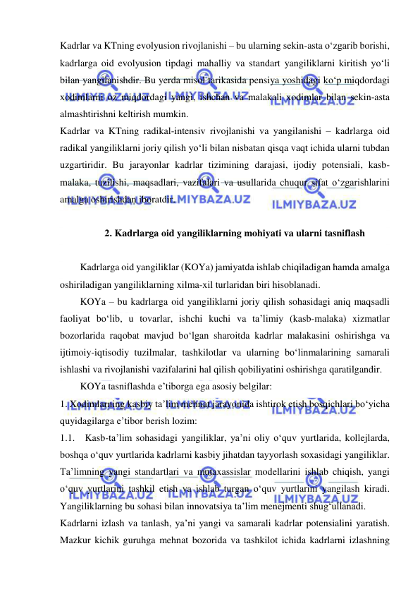  
 
Kadrlar va KTning evolyusion rivojlanishi – bu ularning sekin-asta o‘zgarib borishi, 
kadrlarga oid evolyusion tipdagi mahalliy va standart yangiliklarni kiritish yo‘li 
bilan yangilanishdir. Bu yerda misol tarikasida pensiya yoshidagi ko‘p miqdordagi 
xodimlarni oz miqdordagi yangi, ishchan va malakali xodimlar bilan sekin-asta 
almashtirishni keltirish mumkin. 
Kadrlar va KTning radikal-intensiv rivojlanishi va yangilanishi – kadrlarga oid 
radikal yangiliklarni joriy qilish yo‘li bilan nisbatan qisqa vaqt ichida ularni tubdan 
uzgartiridir. Bu jarayonlar kadrlar tizimining darajasi, ijodiy potensiali, kasb-
malaka, tuzilishi, maqsadlari, vazifalari va usullarida chuqur sifat o‘zgarishlarini 
amalga oshirishdan iboratdir. 
 
2. Kadrlarga oid yangiliklarning mohiyati va ularni tasniflash 
 
Kadrlarga oid yangiliklar (KOYa) jamiyatda ishlab chiqiladigan hamda amalga 
oshiriladigan yangiliklarning xilma-xil turlaridan biri hisoblanadi. 
KOYa – bu kadrlarga oid yangiliklarni joriy qilish sohasidagi aniq maqsadli 
faoliyat bo‘lib, u tovarlar, ishchi kuchi va ta’limiy (kasb-malaka) xizmatlar 
bozorlarida raqobat mavjud bo‘lgan sharoitda kadrlar malakasini oshirishga va 
ijtimoiy-iqtisodiy tuzilmalar, tashkilotlar va ularning bo‘linmalarining samarali 
ishlashi va rivojlanishi vazifalarini hal qilish qobiliyatini oshirishga qaratilgandir. 
KOYa tasniflashda e’tiborga ega asosiy belgilar:  
1. Xodimlarning kasbiy ta’lim mehnat jarayonida ishtirok etish bosqichlari bo‘yicha 
quyidagilarga e’tibor berish lozim: 
1.1. Kasb-ta’lim sohasidagi yangiliklar, ya’ni oliy o‘quv yurtlarida, kollejlarda, 
boshqa o‘quv yurtlarida kadrlarni kasbiy jihatdan tayyorlash soxasidagi yangiliklar. 
Ta’limning yangi standartlari va mutaxassislar modellarini ishlab chiqish, yangi 
o‘quv yurtlarini tashkil etish va ishlab turgan o‘quv yurtlarini yangilash kiradi. 
Yangiliklarning bu sohasi bilan innovatsiya ta’lim menejmenti shug‘ullanadi. 
Kadrlarni izlash va tanlash, ya’ni yangi va samarali kadrlar potensialini yaratish. 
Mazkur kichik guruhga mehnat bozorida va tashkilot ichida kadrlarni izlashning 
