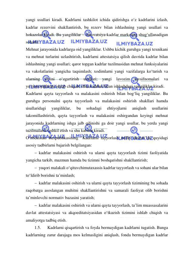  
 
yangi usullari kiradi. Kadrlarni tashkilot ichida qidirishga o‘z kadrlarini izlash, 
kadrlar rezervini shakllantirish, bu rezerv bilan ishlashning yangi usullari va 
hokazolar kiradi. Bu yangiliklar – innovatsiya-kadrlar marketing shug‘ullanadigan 
sohadir. 
Mehnat jarayonida kadrlarga oid yangiliklar. Ushbu kichik guruhga yangi texnikani 
va mehnat turlarini uzlashtirish, kadrlarni attestatsiya qilish davrida kadrlar bilan 
ishlashning yangi usullari; qaror topgan kadrlar tuzilmasidan mehnat funksiyalarini 
va vakolatlarini yangicha taqsimlash; xodimlarni yangi vazifalarga ko‘tarish va 
ularning 
joyini 
o‘zgartirish 
usullari; 
yangi 
lavozim 
tavsifnomalari 
va 
yo‘riqnomalarini ishlab chiqish; elita kadrlari bilan ishlashdagi yangiliklar kiradi. 
Kadrlarni qayta tayyorlash va malakasini oshirish bilan bog‘liq yangiliklar. Bu 
guruhga personalni qayta tayyorlash va malakasini oshirish shakllari hamda 
usullaridagi 
yangiliklar, 
bu 
sohadagi 
ehtiyojlarni 
aniqlash 
usullarini 
takomillashtirish, qayta tayyorlash va malakasini oshirgandan keyingi mehnat 
jarayonida kadrlarning ishga jalb qilinishi ga doir yangi usullar, bu yerda yangi 
tuzilmalarni tashkil etish va shu kabilar kiradi. 
O‘zbekistan Respublikasining "Kadrlarni tayyorlash milliy dasturi"da quyidagi 
asosiy tadbirlarni bajarish belgilangan: 
 kadrlar malakasini oshirish va ularni qayta tayyorlash tizimi faoliyatida 
yangicha tarkib, mazmun hamda bu tizimni boshqarishni shakllantirish; 
 yuqori malakali o‘qituvchimutaxassis kadrlar tayyorlash va sohani ular bilan 
to‘ldirib borishni ta’minlash; 
 kadrlar malakasini oshirish va ularni qayta tayyorlash tizimining bu sohada 
raqobatga asoslangan muhitni shakllantirishni va samarali faoliyat olib borishni 
ta’minlovchi normativ bazasini yaratish; 
 kadrlar malakasini oshirish va ularni qayta tayyorlash, ta’lim muassasalarini 
davlat attestatsiyasi va akqoeditatsiyasidan o‘tkazish tizimini ishlab chiqish va 
amaliyotga tadbiq etish. 
1.5. 
Kadrlarni qisqartirish va foyda bermaydigan kadrlarni tugatish. Bunga 
kadrlarning zarur darajaga mos kelmasligini aniqlash, fonda bermaydigan kadrlar 
