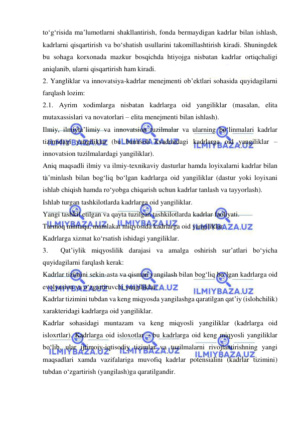  
 
to‘g‘risida ma’lumotlarni shakllantirish, fonda bermaydigan kadrlar bilan ishlash, 
kadrlarni qisqartirish va bo‘shatish usullarini takomillashtirish kiradi. Shuningdek 
bu sohaga korxonada mazkur bosqichda htiyojga nisbatan kadrlar ortiqchaligi 
aniqlanib, ularni qisqartirish ham kiradi. 
2. Yangliklar va innovatsiya-kadrlar menejmenti ob’ektlari sohasida quyidagilarni 
farqlash lozim:  
2.1. Ayrim xodimlarga nisbatan kadrlarga oid yangiliklar (masalan, elita 
mutaxassislari va novatorlari – elita menejmenti bilan ishlash). 
Ilmiy, ilmiyta’limiy va innovatsion tuzilmalar va ularning bo‘linmalari kadrlar 
tizimidagi yangiliklar (bu bamisoli kvadratdagi kadrlarga oid yangiliklar – 
innovatsion tuzilmalardagi yangiliklar). 
Aniq maqsadli ilmiy va ilmiy-texnikaviy dasturlar hamda loyixalarni kadrlar bilan 
ta’minlash bilan bog‘liq bo‘lgan kadrlarga oid yangiliklar (dastur yoki loyixani 
ishlab chiqish hamda ro‘yobga chiqarish uchun kadrlar tanlash va tayyorlash). 
Ishlab turgan tashkilotlarda kadrlarga oid yangiliklar. 
Yangi tashkil etilgan va qayta tuzilgan tashkilotlarda kadrlar faoliyati. 
Tarmoq mintaqa, mamlakat miqyosida kadrlarga oid yangiliklar. 
Kadrlarga xizmat ko‘rsatish ishidagi yangiliklar. 
3. 
Qat’iylik miqyoslilik darajasi va amalga oshirish sur’atlari bo‘yicha 
quyidagilarni farqlash kerak: 
Kadrlar tizimini sekin-asta va qisman yangilash bilan bog‘liq bo‘lgan kadrlarga oid 
evolyusion va o‘zgartiruvchi yangiliklar. 
Kadrlar tizimini tubdan va keng miqyosda yangilashga qaratilgan qat’iy (islohchilik) 
xarakteridagi kadrlarga oid yangiliklar. 
Kadrlar sohasidagi muntazam va keng miqyosli yangiliklar (kadrlarga oid 
isloxrtlar). Kadrlarga oid isloxotlar – bu kadrlarga oid keng miqyosli yangiliklar 
bo‘lib, ular ijtimoiy-iqtisodiy tizimlar va tuzilmalarni rivojlantirishning yangi 
maqsadlari xamda vazifalariga muvofiq kadrlar potensialini (kadrlar tizimini) 
tubdan o‘zgartirish (yangilash)ga qaratilgandir.  
