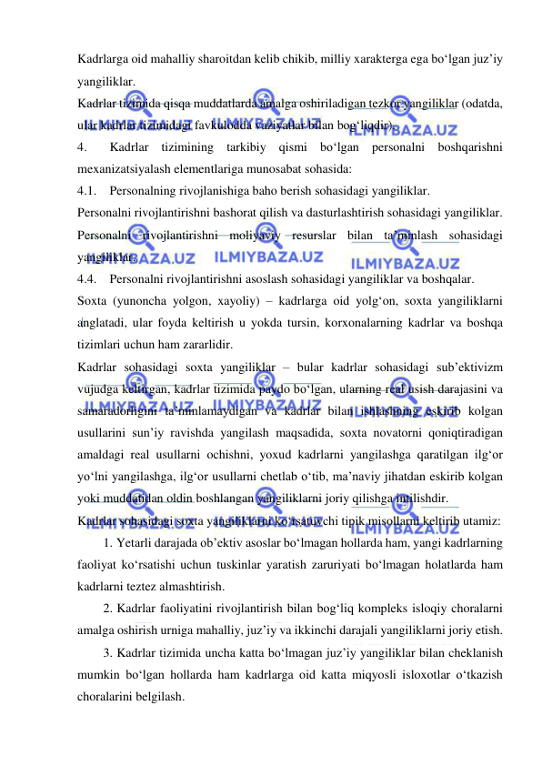  
 
Kadrlarga oid mahalliy sharoitdan kelib chikib, milliy xarakterga ega bo‘lgan juz’iy 
yangiliklar. 
Kadrlar tizimida qisqa muddatlarda amalga oshiriladigan tezkor yangiliklar (odatda, 
ular kadrlar tizimidagi favkulodda vaziyatlar bilan bog‘liqdir). 
4. 
Kadrlar tizimining tarkibiy qismi bo‘lgan personalni boshqarishni 
mexanizatsiyalash elementlariga munosabat sohasida:  
4.1. Personalning rivojlanishiga baho berish sohasidagi yangiliklar. 
Personalni rivojlantirishni bashorat qilish va dasturlashtirish sohasidagi yangiliklar. 
Personalni rivojlantirishni moliyaviy resurslar bilan ta’minlash sohasidagi 
yangiliklar. 
4.4. Personalni rivojlantirishni asoslash sohasidagi yangiliklar va boshqalar. 
Soxta (yunoncha yolgon, xayoliy) – kadrlarga oid yolg‘on, soxta yangiliklarni 
anglatadi, ular foyda keltirish u yokda tursin, korxonalarning kadrlar va boshqa 
tizimlari uchun ham zararlidir. 
Kadrlar sohasidagi soxta yangiliklar – bular kadrlar sohasidagi sub’ektivizm 
vujudga keltirgan, kadrlar tizimida paydo bo‘lgan, ularning real usish darajasini va 
samaradorligini ta’minlamaydigan va kadrlar bilan ishlashning eskirib kolgan 
usullarini sun’iy ravishda yangilash maqsadida, soxta novatorni qoniqtiradigan 
amaldagi real usullarni ochishni, yoxud kadrlarni yangilashga qaratilgan ilg‘or 
yo‘lni yangilashga, ilg‘or usullarni chetlab o‘tib, ma’naviy jihatdan eskirib kolgan 
yoki muddatidan oldin boshlangan yangiliklarni joriy qilishga intilishdir. 
Kadrlar sohasidagi soxta yangiliklarni ko‘rsatuvchi tipik misollarni keltirib utamiz: 
1. Yetarli darajada ob’ektiv asoslar bo‘lmagan hollarda ham, yangi kadrlarning 
faoliyat ko‘rsatishi uchun tuskinlar yaratish zaruriyati bo‘lmagan holatlarda ham 
kadrlarni teztez almashtirish. 
2. Kadrlar faoliyatini rivojlantirish bilan bog‘liq kompleks isloqiy choralarni 
amalga oshirish urniga mahalliy, juz’iy va ikkinchi darajali yangiliklarni joriy etish. 
3. Kadrlar tizimida uncha katta bo‘lmagan juz’iy yangiliklar bilan cheklanish 
mumkin bo‘lgan hollarda ham kadrlarga oid katta miqyosli isloxotlar o‘tkazish 
choralarini belgilash.  
