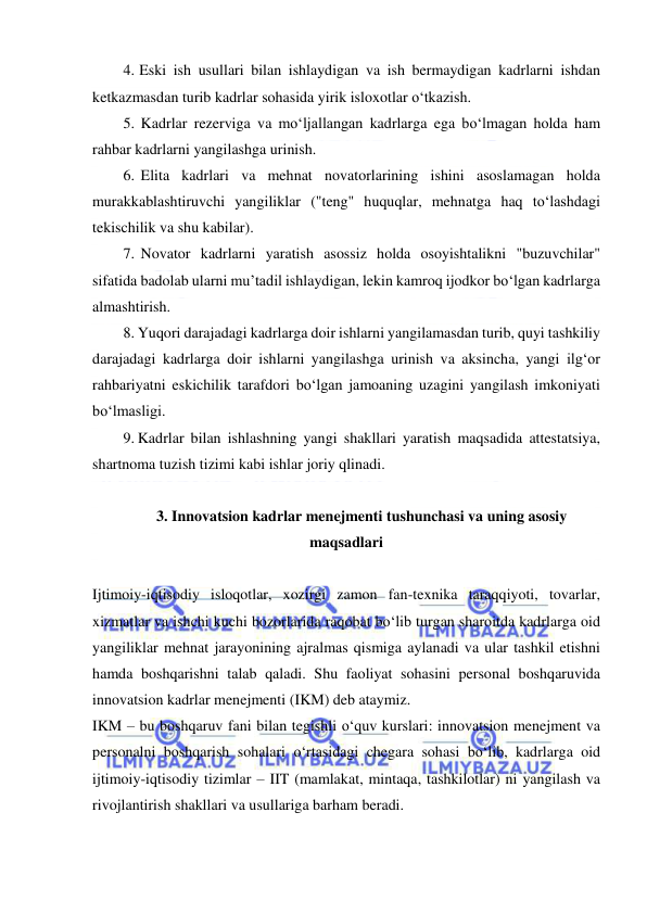  
 
4. Eski ish usullari bilan ishlaydigan va ish bermaydigan kadrlarni ishdan 
ketkazmasdan turib kadrlar sohasida yirik isloxotlar o‘tkazish. 
5. Kadrlar rezerviga va mo‘ljallangan kadrlarga ega bo‘lmagan holda ham 
rahbar kadrlarni yangilashga urinish. 
6. Elita kadrlari va mehnat novatorlarining ishini asoslamagan holda 
murakkablashtiruvchi yangiliklar ("teng" huquqlar, mehnatga haq to‘lashdagi 
tekischilik va shu kabilar). 
7. Novator kadrlarni yaratish asossiz holda osoyishtalikni "buzuvchilar" 
sifatida badolab ularni mu’tadil ishlaydigan, lekin kamroq ijodkor bo‘lgan kadrlarga 
almashtirish. 
8. Yuqori darajadagi kadrlarga doir ishlarni yangilamasdan turib, quyi tashkiliy 
darajadagi kadrlarga doir ishlarni yangilashga urinish va aksincha, yangi ilg‘or 
rahbariyatni eskichilik tarafdori bo‘lgan jamoaning uzagini yangilash imkoniyati 
bo‘lmasligi. 
9. Kadrlar bilan ishlashning yangi shakllari yaratish maqsadida attestatsiya, 
shartnoma tuzish tizimi kabi ishlar joriy qlinadi. 
 
3. Innovatsion kadrlar menejmenti tushunchasi va uning asosiy 
maqsadlari 
 
Ijtimoiy-iqtisodiy isloqotlar, xozirgi zamon fan-texnika taraqqiyoti, tovarlar, 
xizmatlar va ishchi kuchi bozorlarida raqobat bo‘lib turgan sharoitda kadrlarga oid 
yangiliklar mehnat jarayonining ajralmas qismiga aylanadi va ular tashkil etishni 
hamda boshqarishni talab qaladi. Shu faoliyat sohasini personal boshqaruvida 
innovatsion kadrlar menejmenti (IKM) deb ataymiz. 
IKM – bu boshqaruv fani bilan tegishli o‘quv kurslari: innovatsion menejment va 
personalni boshqarish sohalari o‘rtasidagi chegara sohasi bo‘lib, kadrlarga oid 
ijtimoiy-iqtisodiy tizimlar – IIT (mamlakat, mintaqa, tashkilotlar) ni yangilash va 
rivojlantirish shakllari va usullariga barham beradi.  
