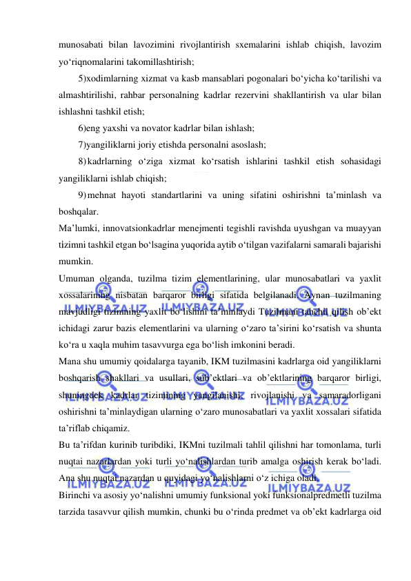  
 
munosabati bilan lavozimini rivojlantirish sxemalarini ishlab chiqish, lavozim 
yo‘riqnomalarini takomillashtirish; 
5)xodimlarning xizmat va kasb mansablari pogonalari bo‘yicha ko‘tarilishi va 
almashtirilishi, rahbar personalning kadrlar rezervini shakllantirish va ular bilan 
ishlashni tashkil etish; 
6)eng yaxshi va novator kadrlar bilan ishlash; 
7)yangiliklarni joriy etishda personalni asoslash; 
8) kadrlarning o‘ziga xizmat ko‘rsatish ishlarini tashkil etish sohasidagi 
yangiliklarni ishlab chiqish; 
9) mehnat hayoti standartlarini va uning sifatini oshirishni ta’minlash va 
boshqalar. 
Ma’lumki, innovatsionkadrlar menejmenti tegishli ravishda uyushgan va muayyan 
tizimni tashkil etgan bo‘lsagina yuqorida aytib o‘tilgan vazifalarni samarali bajarishi 
mumkin.  
Umuman olganda, tuzilma tizim elementlarining, ular munosabatlari va yaxlit 
xossalarining nisbatan barqaror birligi sifatida belgilanadi. Aynan tuzilmaning 
mavjudligi tizimning yaxlit bo‘lishini ta’minlaydi Tuzilmani tahchil qilish ob’ekt 
ichidagi zarur bazis elementlarini va ularning o‘zaro ta’sirini ko‘rsatish va shunta 
ko‘ra u xaqla muhim tasavvurga ega bo‘lish imkonini beradi. 
Mana shu umumiy qoidalarga tayanib, IKM tuzilmasini kadrlarga oid yangiliklarni 
boshqarish shakllari va usullari, sub’ektlari va ob’ektlarining barqaror birligi, 
shuningdek kadrlar tizimining yangilanishi, rivojlanishi va samaradorligani 
oshirishni ta’minlaydigan ularning o‘zaro munosabatlari va yaxlit xossalari sifatida 
ta’riflab chiqamiz. 
Bu ta’rifdan kurinib turibdiki, IKMni tuzilmali tahlil qilishni har tomonlama, turli 
nuqtai nazarlardan yoki turli yo‘nalishlardan turib amalga oshirish kerak bo‘ladi. 
Ana shu nuqtai nazardan u quyidagi yo‘nalishlarni o‘z ichiga oladi. 
Birinchi va asosiy yo‘nalishni umumiy funksional yoki funksionalpredmetli tuzilma 
tarzida tasavvur qilish mumkin, chunki bu o‘rinda predmet va ob’ekt kadrlarga oid 
