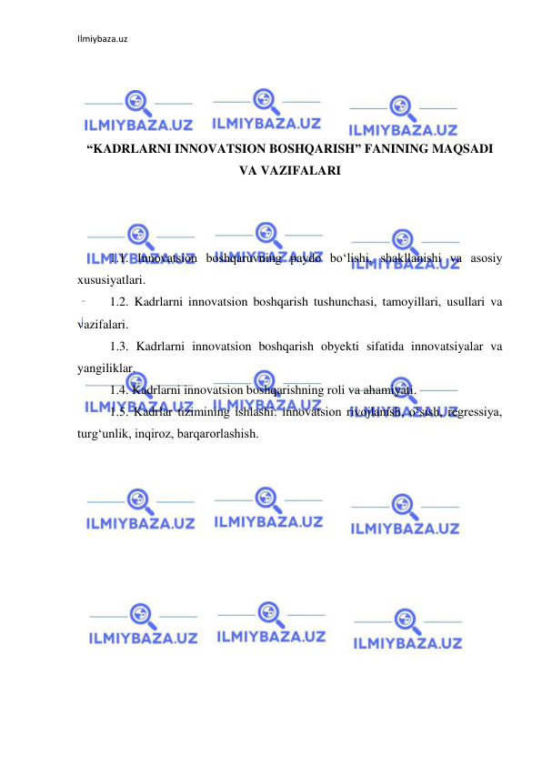 Ilmiybaza.uz 
 
 
 
 
 
“KADRLARNI INNOVATSION BOSHQARISH” FANINING MAQSADI 
VA VAZIFALARI 
 
 
 
1.1. Innovatsion boshqaruvning paydo bo‘lishi, shakllanishi va asosiy 
xususiyatlari. 
1.2. Kadrlarni innovatsion boshqarish tushunchasi, tamoyillari, usullari va 
vazifalari. 
1.3. Kadrlarni innovatsion boshqarish obyekti sifatida innovatsiyalar va 
yangiliklar. 
1.4. Kadrlarni innovatsion boshqarishning roli va ahamiyati. 
1.5. Kadrlar tizimining ishlashi: innovatsion rivojlanish, o‘sish, regressiya, 
turg‘unlik, inqiroz, barqarorlashish. 
 
 
 
 
 
 
 
 
 
 
 
 
