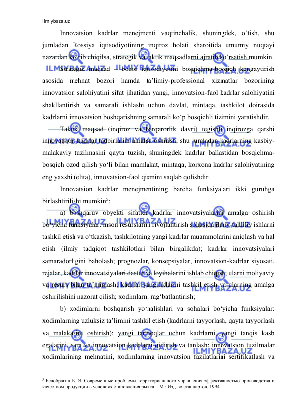 Ilmiybaza.uz 
 
Innovatsion kadrlar menejmenti vaqtinchalik, shuningdek, o‘tish, shu 
jumladan Rossiya iqtisodiyotining inqiroz holati sharoitida umumiy nuqtayi 
nazardan ko‘rib chiqilsa, strategik va taktik maqsadlarni ajratib ko‘rsatish mumkin. 
Strategik maqsad – bozor iqtisodiyotini bosqichma-bosqich kengaytirish 
asosida mehnat bozori hamda ta’limiy-professional xizmatlar bozorining 
innovatsion salohiyatini sifat jihatidan yangi, innovatsion-faol kadrlar salohiyatini 
shakllantirish va samarali ishlashi uchun davlat, mintaqa, tashkilot doirasida 
kadrlarni innovatsion boshqarishning samarali ko‘p bosqichli tizimini yaratishdir. 
Taktik maqsad (inqiroz va barqarorlik davri) tegishli inqirozga qarshi 
innovatsion-kadrlar tadbirlarini amalga oshirish, shu jumladan kadrlarning kasbiy-
malakaviy tuzilmasini qayta tuzish, shuningdek kadrlar ballastidan bosqichma-
bosqich ozod qilish yo‘li bilan mamlakat, mintaqa, korxona kadrlar salohiyatining 
eng yaxshi (elita), innovatsion-faol qismini saqlab qolishdir.  
Innovatsion kadrlar menejmentining barcha funksiyalari ikki guruhga 
birlashtirilishi mumkin5: 
a) boshqaruv obyekti sifatida kadrlar innovatsiyalarini amalga oshirish 
bo‘yicha funksiyalar: inson resurslarini rivojlantirish sohasida ilmiy-tahliliy ishlarni 
tashkil etish va o‘tkazish, tashkilotning yangi kadrlar muammolarini aniqlash va hal 
etish (ilmiy tadqiqot tashkilotlari bilan birgalikda); kadrlar innovatsiyalari 
samaradorligini baholash; prognozlar, konsepsiyalar, innovatsion-kadrlar siyosati, 
rejalar, kadrlar innovatsiyalari dastur va loyihalarini ishlab chiqish; ularni moliyaviy 
va resurs bilan ta’minlash; kadrlar yangiliklarini tashkil etish va ularning amalga 
oshirilishini nazorat qilish; xodimlarni rag‘batlantirish; 
b) xodimlarni boshqarish yo‘nalishlari va sohalari bo‘yicha funksiyalar: 
xodimlarning uzluksiz ta’limini tashkil etish (kadrlarni tayyorlash, qayta tayyorlash 
va malakasini oshirish); yangi tarmoqlar uchun kadrlarni, yangi tanqis kasb 
egalarini, sara va innovatsion kadrlarni qidirish va tanlash; innovatsion tuzilmalar 
xodimlarining mehnatini, xodimlarning innovatsion fazilatlarini sertifikatlash va 
                                                           
5 Белобрагин В. Я. Современные проблемы территориального управления эффективностью производства и 
качеством продукции в условиях становления рынка.– М.: Изд-во стандартов, 1994. 
