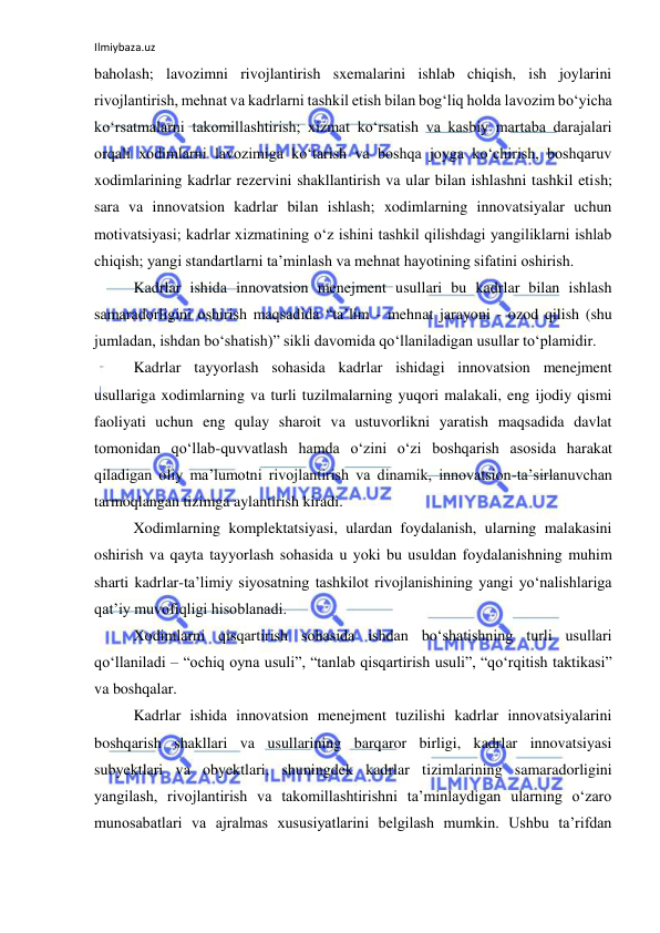 Ilmiybaza.uz 
 
baholash; lavozimni rivojlantirish sxemalarini ishlab chiqish, ish joylarini 
rivojlantirish, mehnat va kadrlarni tashkil etish bilan bog‘liq holda lavozim bo‘yicha 
ko‘rsatmalarni takomillashtirish; xizmat ko‘rsatish va kasbiy martaba darajalari 
orqali xodimlarni lavozimiga ko‘tarish va boshqa joyga ko‘chirish, boshqaruv 
xodimlarining kadrlar rezervini shakllantirish va ular bilan ishlashni tashkil etish; 
sara va innovatsion kadrlar bilan ishlash; xodimlarning innovatsiyalar uchun 
motivatsiyasi; kadrlar xizmatining o‘z ishini tashkil qilishdagi yangiliklarni ishlab 
chiqish; yangi standartlarni ta’minlash va mehnat hayotining sifatini oshirish. 
Kadrlar ishida innovatsion menejment usullari bu kadrlar bilan ishlash 
samaradorligini oshirish maqsadida “ta’lim - mehnat jarayoni - ozod qilish (shu 
jumladan, ishdan bo‘shatish)” sikli davomida qo‘llaniladigan usullar to‘plamidir. 
Kadrlar tayyorlash sohasida kadrlar ishidagi innovatsion menejment 
usullariga xodimlarning va turli tuzilmalarning yuqori malakali, eng ijodiy qismi 
faoliyati uchun eng qulay sharoit va ustuvorlikni yaratish maqsadida davlat 
tomonidan qo‘llab-quvvatlash hamda o‘zini o‘zi boshqarish asosida harakat 
qiladigan oliy ma’lumotni rivojlantirish va dinamik, innovatsion-ta’sirlanuvchan 
tarmoqlangan tizimga aylantirish kiradi. 
Xodimlarning komplektatsiyasi, ulardan foydalanish, ularning malakasini 
oshirish va qayta tayyorlash sohasida u yoki bu usuldan foydalanishning muhim 
sharti kadrlar-ta’limiy siyosatning tashkilot rivojlanishining yangi yo‘nalishlariga 
qat’iy muvofiqligi hisoblanadi. 
Xodimlarni qisqartirish sohasida ishdan bo‘shatishning turli usullari 
qo‘llaniladi – “ochiq oyna usuli”, “tanlab qisqartirish usuli”, “qo‘rqitish taktikasi” 
va boshqalar. 
Kadrlar ishida innovatsion menejment tuzilishi kadrlar innovatsiyalarini 
boshqarish shakllari va usullarining barqaror birligi, kadrlar innovatsiyasi 
subyektlari va obyektlari, shuningdek kadrlar tizimlarining samaradorligini 
yangilash, rivojlantirish va takomillashtirishni ta’minlaydigan ularning o‘zaro 
munosabatlari va ajralmas xususiyatlarini belgilash mumkin. Ushbu ta’rifdan 
