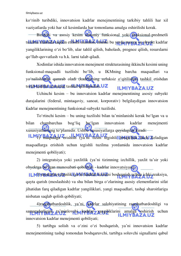 Ilmiybaza.uz 
 
ko‘rinib turibdiki, innovatsion kadrlar menejmentining tarkibiy tahlili har xil 
vaziyatlarda yoki har xil kesimlarda har tomonlama amalga oshirilishi kerak. 
Birinchi va asosiy kesim umumiy funksional yoki funksional-predmetli 
tuzilma shaklida taqdim etilishi mumkin, chunki bu yerda mavzu va obyekt kadrlar 
yangiliklarining o‘zi bo‘lib, ular tahlil qilish, baholash, prognoz qilish, resurslarni 
qo‘llab-quvvatlash va h.k. larni talab qiladi. 
Xodimlar ishida innovatsion menejment strukturasining ikkinchi kesimi uning 
funksional-maqsadli tuzilishi bo‘lib, u IKMning barcha maqsadlari va 
yo‘nalishlarini qamrab oladi (kadrlarning uzluksiz o‘qitilishini tashkil etishdan 
tortib kadrlar xizmatini tashkil qilishgacha). 
Uchinchi kesim – bu innovatsion kadrlar menejmentining asosiy subyekt 
darajalarini (federal, mintaqaviy, sanoat, korporativ) belgilaydigan innovatsion 
kadrlar menejmentining funksional-subyekt tuzilishi. 
To‘rtinchi kesim – bu uning tuzilishi bilan ta’minlanishi kerak bo‘lgan va u 
bilan 
chambarchas 
bog‘liq 
bo‘lgan 
innovatsion 
kadrlar 
menejmenti 
xususiyatlarining to‘plamidir. Ushbu xususiyatlarga quyidagilar kiradi: 
1) maqsadga erishish (ya’ni tizim tegishli bosqichda duch keladigan 
maqsadlarga erishish uchun tegishli tuzilma yordamida innovatsion kadrlar 
menejmenti qobiliyati); 
2) integratsiya yoki yaxlitlik (ya’ni tizimning izchillik, yaxlit ta’sir yoki 
obyektga bo‘lgan munosabati qobiliyati - kadrlar innovatsiyasi); 
3) moslashuvchanlik (ya’ni kadrlar tizimini boshqarish uchun ichki reaksiya, 
qayta qurish (moslashish) va shu bilan birga o‘zlarining asosiy elementlarini sifat 
jihatidan farq qiladigan kadrlar yangiliklari, yangi maqsadlari, tashqi sharoitlariga 
nisbatan saqlab qolish qobiliyati; 
4)raqobatbardoshlik, ya’ni, kadrlar salohiyatining raqobatbardoshligi va 
samaradorligini ta’minlovchi kadrlar yangiliklarini amalga oshirish uchun 
innovatsion kadrlar menejmenti qobiliyati; 
5) tartibga solish va o‘zini o‘zi boshqarish, ya’ni innovatsion kadrlar 
menejmentining tashqi tomondan boshqaruvchi, tartibga soluvchi signallarni qabul 
