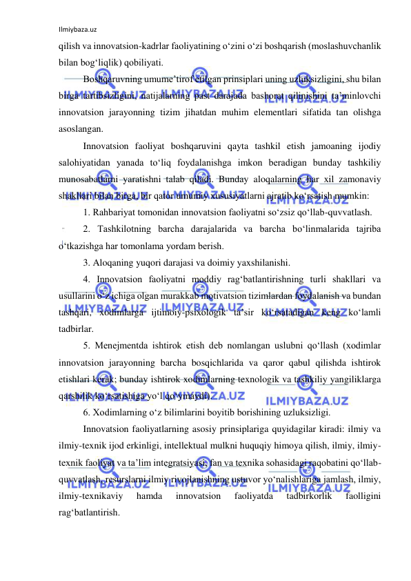 Ilmiybaza.uz 
 
qilish va innovatsion-kadrlar faoliyatining o‘zini o‘zi boshqarish (moslashuvchanlik 
bilan bog‘liqlik) qobiliyati. 
Boshqaruvning umume’tirof etilgan prinsiplari uning uzluksizligini, shu bilan 
birga tartibsizligini, natijalarning past darajada bashorat qilinishini ta’minlovchi 
innovatsion jarayonning tizim jihatdan muhim elementlari sifatida tan olishga 
asoslangan. 
Innovatsion faoliyat boshqaruvini qayta tashkil etish jamoaning ijodiy 
salohiyatidan yanada to‘liq foydalanishga imkon beradigan bunday tashkiliy 
munosabatlarni yaratishni talab qiladi. Bunday aloqalarning har xil zamonaviy 
shakllari bilan birga, bir qator umumiy xususiyatlarni ajratib ko‘rsatish mumkin: 
1. Rahbariyat tomonidan innovatsion faoliyatni so‘zsiz qo‘llab-quvvatlash. 
2. Tashkilotning barcha darajalarida va barcha bo‘linmalarida tajriba 
o‘tkazishga har tomonlama yordam berish. 
3. Aloqaning yuqori darajasi va doimiy yaxshilanishi. 
4. Innovatsion faoliyatni moddiy rag‘batlantirishning turli shakllari va 
usullarini o‘z ichiga olgan murakkab motivatsion tizimlardan foydalanish va bundan 
tashqari, xodimlarga ijtimoiy-psixologik ta’sir ko‘rsatadigan keng ko‘lamli 
tadbirlar. 
5. Menejmentda ishtirok etish deb nomlangan uslubni qo‘llash (xodimlar 
innovatsion jarayonning barcha bosqichlarida va qaror qabul qilishda ishtirok 
etishlari kerak; bunday ishtirok xodimlarning texnologik va tashkiliy yangiliklarga 
qarshilik ko‘rsatishiga yo‘l qo‘ymaydi). 
6. Xodimlarning o‘z bilimlarini boyitib borishining uzluksizligi. 
Innovatsion faoliyatlarning asosiy prinsiplariga quyidagilar kiradi: ilmiy va 
ilmiy-texnik ijod erkinligi, intellektual mulkni huquqiy himoya qilish, ilmiy, ilmiy-
texnik faoliyat va ta’lim integratsiyasi, fan va texnika sohasidagi raqobatini qo‘llab-
quvvatlash, resurslarni ilmiy rivojlanishning ustuvor yo‘nalishlariga jamlash, ilmiy, 
ilmiy-texnikaviy 
hamda 
innovatsion 
faoliyatda 
tadbirkorlik 
faolligini 
rag‘batlantirish. 
