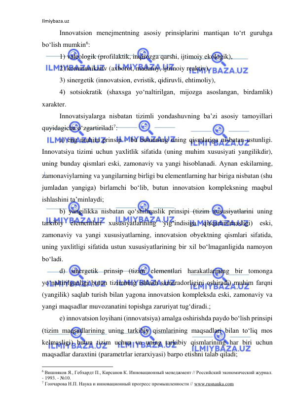 Ilmiybaza.uz 
 
Innovatsion menejmentning asosiy prinsiplarini mantiqan to‘rt guruhga 
bo‘lish mumkin6: 
1) valeologik (profilaktik, inqirozga qarshi, ijtimoiy ekologik), 
2) kommunikativ (axborot, madaniy, ijtimoiy reaktiv), 
3) sinergetik (innovatsion, evristik, qidiruvli, ehtimoliy), 
4) sotsiokratik (shaxsga yo‘naltirilgan, mijozga asoslangan, birdamlik) 
xarakter. 
Innovatsiyalarga nisbatan tizimli yondashuvning ba’zi asosiy tamoyillari 
quyidagicha o‘zgartiriladi7: 
a) eng muhim prinsip – bu butunning uning qismlariga nisbatan ustunligi. 
Innovatsiya tizimi uchun yaxlitlik sifatida (uning muhim xususiyati yangilikdir), 
uning bunday qismlari eski, zamonaviy va yangi hisoblanadi. Aynan eskilarning, 
zamonaviylarning va yangilarning birligi bu elementlarning har biriga nisbatan (shu 
jumladan yangiga) birlamchi bo‘lib, butun innovatsion kompleksning maqbul 
ishlashini ta’minlaydi; 
b) yangilikka nisbatan qo‘shilmaslik prinsipi (tizim xususiyatlarini uning 
tarkibiy elementlari xususiyatlarining yig‘indisiga qisqartirilmasligi) eski, 
zamonaviy va yangi xususiyatlarning, innovatsion obyektning qismlari sifatida, 
uning yaxlitligi sifatida ustun xususiyatlarining bir xil bo‘lmaganligida namoyon 
bo‘ladi. 
d) sinergetik prinsip (tizim elementlari harakatlarining bir tomonga 
yo‘naltirilganligi butun tizimning ishlash samaradorligini oshiradi) muhim farqni 
(yangilik) saqlab turish bilan yagona innovatsion kompleksda eski, zamonaviy va 
yangi maqsadlar muvozanatini topishga zaruriyat tug‘diradi.; 
e) innovatsion loyihani (innovatsiya) amalga oshirishda paydo bo‘lish prinsipi 
(tizim maqsadlarining uning tarkibiy qismlarining maqsadlari bilan to‘liq mos 
kelmasligi) butun tizim uchun va uning tarkibiy qismlarining har biri uchun 
maqsadlar daraxtini (parametrlar ierarxiyasi) barpo etishni talab qiladi; 
                                                           
6 Вишняков Я., Гебхардт П., Кирсанов К. Инновационный менеджмент // Российский экономический журнал. 
- 1993. - №10. 
7 Гончарова Н.П. Наука и инновационный прогресс промышленности // www.rusnauka.com 
