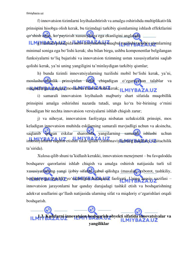 Ilmiybaza.uz 
 
f) innovatsion tizimlarni loyihalashtirish va amalga oshirishda multiplikativlik 
prinsipini hisobga olish kerak, bu tizimdagi tarkibiy qismlarning ishlash effektlarini 
qo‘shish emas, ko‘paytirish xususiyatiga ega ekanligini anglatadi; 
g) tuzilish prinsipida innovatsiyalarning maqbul tuzilishi tarkibiy qismlarning 
minimal soniga ega bo‘lishi kerak; shu bilan birga, ushbu komponentlar belgilangan 
funksiyalarni to‘liq bajarishi va innovatsion tizimning ustun xususiyatlarini saqlab 
qolishi kerak, ya’ni uning yangiligini ta’minlaydigan tarkibiy qismlar; 
h) bunda tizimli innovatsiyalarning tuzilishi mobil bo‘lishi kerak, ya’ni, 
moslashuvchanlik prinsipidan kelib chiqadigan o‘zgaruvchan talablar va 
maqsadlarga osongina moslashuvchan bo‘lishi kerak; 
i) samarali innovatsion loyihalash majburiy shart sifatida muqobillik 
prinsipini amalga oshirishni nazarda tutadi, unga ko‘ra bir-birining o‘rnini 
bosadigan bir nechta innovatsion versiyalarni ishlab chiqish zarur; 
j) va nihoyat, innovatsion faoliyatga nisbatan uzluksizlik prinsipi, mos 
keladigan innovatsion muhitda eskilarning samarali mavjudligi uchun va aksincha, 
saqlanib qolgan eskilar sharoitida yangilarning samarali ishlashi uchun 
imkoniyatlarni taqdim etishni talab qiladi (zamonaviylarining majburiy vositachilik 
ta’sirida). 
Xulosa qilib shuni ta’kidlash kerakki, innovatsion menejment – bu favqulodda 
boshqaruv qarorlarini ishlab chiqish va amalga oshirish natijasida turli xil 
xususiyatlarning yangi ijobiy sifatini qabul qilishga (masalan, axborot, tashkiliy, 
boshqaruvga tegishli) yo‘naltirilgan boshqaruv faoliyati. Uning asosiy vazifasi – 
innovatsion jarayonlarni har qanday darajadagi tashkil etish va boshqarishning 
adekvat usullarini qo‘llash natijasida ularning sifat va miqdoriy o‘zgarishlari orqali 
boshqarish. 
 
1.3. Kadrlarni innovatsion boshqarish obyekti sifatida innovatsiyalar va 
yangiliklar 
 
