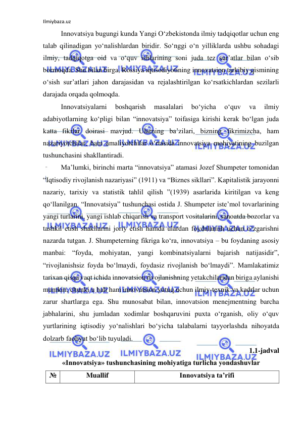 Ilmiybaza.uz 
 
Innovatsiya bugungi kunda Yangi O‘zbekistonda ilmiy tadqiqotlar uchun eng 
talab qilinadigan yo‘nalishlardan biridir. So‘nggi o‘n yilliklarda ushbu sohadagi 
ilmiy, tadqiqotga oid va o‘quv ishlarining soni juda tez sur’atlar bilan o‘sib 
bormoqda. Shu bilan birga, Rossiya iqtisodiyotining innovatsion tarkibiy qismining 
o‘sish sur’atlari jahon darajasidan va rejalashtirilgan ko‘rsatkichlardan sezilarli 
darajada orqada qolmoqda. 
Innovatsiyalarni 
boshqarish 
masalalari 
bo‘yicha 
o‘quv 
va 
ilmiy 
adabiyotlarning ko‘pligi bilan “innovatsiya” toifasiga kirishi kerak bo‘lgan juda 
katta fikrlar doirasi mavjud. Ularning ba’zilari, bizning fikrimizcha, ham 
nazariyotchilar, ham amaliyotchilar o‘rtasida innovatsiya mohiyatining buzilgan 
tushunchasini shakllantiradi. 
Ma’lumki, birinchi marta “innovatsiya” atamasi Jozef Shumpeter tomonidan 
“Iqtisodiy rivojlanish nazariyasi” (1911) va “Biznes sikllari”. Kapitalistik jarayonni 
nazariy, tarixiy va statistik tahlil qilish ”(1939) asarlarida kiritilgan va keng 
qo‘llanilgan. “Innovatsiya” tushunchasi ostida J. Shumpeter iste’mol tovarlarining 
yangi turlarini, yangi ishlab chiqarish va transport vositalarini, sanoatda bozorlar va 
tashkil etish shakllarini joriy etish hamda ulardan foydalanish uchun o‘zgarishni 
nazarda tutgan. J. Shumpeterning fikriga ko‘ra, innovatsiya – bu foydaning asosiy 
manbai: “foyda, mohiyatan, yangi kombinatsiyalarni bajarish natijasidir”, 
“rivojlanishsiz foyda bo‘lmaydi, foydasiz rivojlanish bo‘lmaydi”. Mamlakatimiz 
tarixan qisqa vaqt ichida innovatsion rivojlanishning yetakchilaridan biriga aylanishi 
mumkin, chunki u hali ham innovatsion yutuq uchun ilmiy-texnik va kadrlar uchun 
zarur shartlarga ega. Shu munosabat bilan, innovatsion menejmentning barcha 
jabhalarini, shu jumladan xodimlar boshqaruvini puxta o‘rganish, oliy o‘quv 
yurtlarining iqtisodiy yo‘nalishlari bo‘yicha talabalarni tayyorlashda nihoyatda 
dolzarb faoliyat bo‘lib tuyuladi. 
1.1-jadval 
«Innovatsiya» tushunchasining mohiyatiga turlicha yondashuvlar 
№ 
Muallif 
Innovatsiya ta’rifi 
