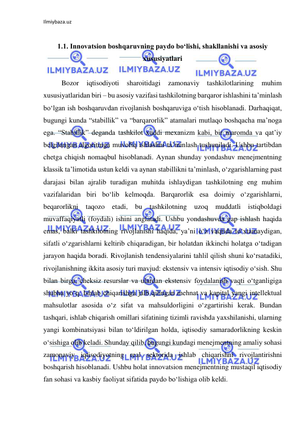 Ilmiybaza.uz 
 
 
1.1. Innovatsion boshqaruvning paydo bo‘lishi, shakllanishi va asosiy 
xususiyatlari 
 
Bozor 
iqtisodiyoti 
sharoitidagi 
zamonaviy 
tashkilotlarining 
muhim 
xususiyatlaridan biri – bu asosiy vazifasi tashkilotning barqaror ishlashini ta’minlash 
bo‘lgan ish boshqaruvdan rivojlanish boshqaruviga o‘tish hisoblanadi. Darhaqiqat, 
bugungi kunda “stabillik” va “barqarorlik” atamalari mutlaqo boshqacha ma’noga 
ega. “Stabillik” deganda tashkilot xuddi mexanizm kabi, bir maromda va qat’iy 
belgilangan algoritmga muvofiq ishlashni ta’minlash tushuniladi. Ushbu tartibdan 
chetga chiqish nomaqbul hisoblanadi. Aynan shunday yondashuv menejmentning 
klassik ta’limotida ustun keldi va aynan stabillikni ta’minlash, o‘zgarishlarning past 
darajasi bilan ajralib turadigan muhitda ishlaydigan tashkilotning eng muhim 
vazifalaridan biri bo‘lib kelmoqda. Barqarorlik esa doimiy o‘zgarishlarni, 
beqarorlikni taqozo etadi, bu tashkilotning uzoq muddatli istiqboldagi 
muvaffaqiyatli (foydali) ishini anglatadi. Ushbu yondashuvda gap ishlash haqida 
emas, balki tashkilotning rivojlanishi haqida, ya’ni o‘z vaqtida to‘xtamaydigan, 
sifatli o‘zgarishlarni keltirib chiqaradigan, bir holatdan ikkinchi holatga o‘tadigan 
jarayon haqida boradi. Rivojlanish tendensiyalarini tahlil qilish shuni ko‘rsatadiki, 
rivojlanishning ikkita asosiy turi mavjud: ekstensiv va intensiv iqtisodiy o‘sish. Shu 
bilan birga, cheksiz resurslar va ulardan ekstensiv foydalanish vaqti o‘tganligiga 
shubha yo‘q. Ishlab chiqarishga jalb qilingan mehnat va kapital yangi intellektual 
mahsulotlar asosida o‘z sifat va mahsuldorligini o‘zgartirishi kerak. Bundan 
tashqari, ishlab chiqarish omillari sifatining tizimli ravishda yaxshilanishi, ularning 
yangi kombinatsiyasi bilan to‘ldirilgan holda, iqtisodiy samaradorlikning keskin 
o‘sishiga olib keladi. Shunday qilib, bugungi kundagi menejmentning amaliy sohasi 
zamonaviy iqtisodiyotning real sektorida ishlab chiqarishni rivojlantirishni 
boshqarish hisoblanadi. Ushbu holat innovatsion menejmentning mustaqil iqtisodiy 
fan sohasi va kasbiy faoliyat sifatida paydo bo‘lishiga olib keldi. 
