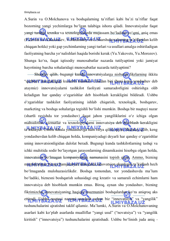 Ilmiybaza.uz 
 
A.Surin va O.Molchanova va boshqalarning ta’riflari kabi ba’zi ta’riflar faqat 
bozorning yangi yechimlarga bo‘lgan talabiga ishora qiladi. Innovatsiyalar faqat 
yangi turdagi texnika va texnologiyalarda mujassam bo‘ladimi-yo‘qmi, aniq emas 
(P.Zavlin va A.Kazansev, V.Medinskiy va L.Sharshukovalarning ta’riflaridan kelib 
chiqqan holda) yoki gap yechimlarning yangi turlari va usullari amalga oshiriladigan 
faoliyatning barcha yo‘nalishlari haqida borishi kerak (Yu.Yakovets, Yu.Morozov). 
Shunga ko‘ra, faqat iqtisodiy munosabatlar nazarda tutilyaptimi yoki jamiyat 
hayotining barcha sohalaridagi munosabatlar nazarda tutilyaptimi? 
Shunday qilib, bugungi kunda innovatsiyalarga nisbatan fikrlarning ikkita 
“qutblari” mavjudligini kuzatish mumkin. Ulardan biri (buni keng yondashuv deb 
ataymiz) innovatsiyalarni tashkilot faoliyati samaradorligini oshirishga olib 
keladigan har qanday o‘zgarishlar deb hisoblash kerakligini bildiradi. Ushbu 
o‘zgarishlar tashkilot faoliyatining ishlab chiqarish, texnologik, boshqaruv, 
marketing va boshqa sohalariga tegishli bo‘lishi mumkin. Boshqa bir nuqtayi nazar 
(shartli ravishda tor yondashuv) faqat jahon yangiliklarini o‘z ichiga olgan 
mahsulotlar, xizmatlar va texnologiyalarni innovatsiya deb hisoblash kerakligini 
ta’kidlaydi. Ushbu ikkala yondashuvga ham rioya qilish qiyin. Shunday qilib, keng 
yondashuvdan kelib chiqqan holda, kompaniyadagi deyarli har qanday o‘zgarishlar 
uning innovatsionligidan dalolat beradi. Bugungi kunda tashkilotlarning tashqi va 
ichki muhitida sodir bo‘layotgan jarayonlarning dinamikasini hisobga olgan holda, 
innovatsion bo‘lmagan kompaniyaning namunasini topish qiyin. Ammo, bizning 
mamlakatimiz biznes hamjamiyati nihoyatda innovatsion ekanligini ta’kidlash hech 
bo‘lmaganda mulohazasizlikdir. Boshqa tomondan, tor yondashuvda ma’lum 
bo‘ladiki, biznesni boshqarish sohasidagi eng kreativ va samarali echimlarni ham 
innovatsiya deb hisoblash mumkin emas. Biroq, aynan shu yondashuv, bizning 
fikrimizcha, innovatsiyaning haqiqiy mazmunini boshqalardan ko‘ra aniqroq aks 
ettiradi. Ushbu nuqtayi nazarni asoslash uchun biz “innovatsiya” va “yangilik” 
tushunchalarini ajratishni taklif qilamiz. Ma’lumki, A.Surin va O.Molchanovaning 
asarlari kabi ko‘plab asarlarda mualliflar “yangi usul” (“novatsiya”) va “yangilik 
kiritish” (“innovatsiya”) tushunchalarini ajratishadi. Ushbu bo‘linish juda aniq - 
