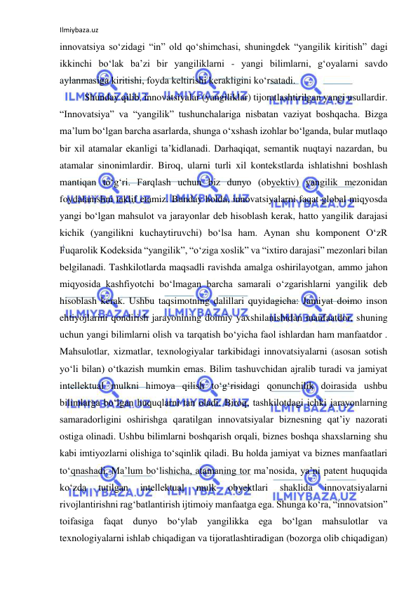 Ilmiybaza.uz 
 
innovatsiya so‘zidagi “in” old qo‘shimchasi, shuningdek “yangilik kiritish” dagi 
ikkinchi bo‘lak ba’zi bir yangiliklarni - yangi bilimlarni, g‘oyalarni savdo 
aylanmasiga kiritishi, foyda keltirishi kerakligini ko‘rsatadi. 
Shunday qilib, innovatsiyalar (yangiliklar) tijoratlashtirilgan yangi usullardir. 
“Innovatsiya” va “yangilik” tushunchalariga nisbatan vaziyat boshqacha. Bizga 
ma’lum bo‘lgan barcha asarlarda, shunga o‘xshash izohlar bo‘lganda, bular mutlaqo 
bir xil atamalar ekanligi ta’kidlanadi. Darhaqiqat, semantik nuqtayi nazardan, bu 
atamalar sinonimlardir. Biroq, ularni turli xil kontekstlarda ishlatishni boshlash 
mantiqan to‘g‘ri. Farqlash uchun biz dunyo (obyektiv) yangilik mezonidan 
foydalanishni taklif etamiz. Bunday holda, innovatsiyalarni faqat global miqyosda 
yangi bo‘lgan mahsulot va jarayonlar deb hisoblash kerak, hatto yangilik darajasi 
kichik (yangilikni kuchaytiruvchi) bo‘lsa ham. Aynan shu komponent O‘zR 
Fuqarolik Kodeksida “yangilik”, “o‘ziga xoslik” va “ixtiro darajasi” mezonlari bilan 
belgilanadi. Tashkilotlarda maqsadli ravishda amalga oshirilayotgan, ammo jahon 
miqyosida kashfiyotchi bo‘lmagan barcha samarali o‘zgarishlarni yangilik deb 
hisoblash kerak. Ushbu taqsimotning dalillari quyidagicha: Jamiyat doimo inson 
ehtiyojlarini qondirish jarayonining doimiy yaxshilanishidan manfaatdor, shuning 
uchun yangi bilimlarni olish va tarqatish bo‘yicha faol ishlardan ham manfaatdor . 
Mahsulotlar, xizmatlar, texnologiyalar tarkibidagi innovatsiyalarni (asosan sotish 
yo‘li bilan) o‘tkazish mumkin emas. Bilim tashuvchidan ajralib turadi va jamiyat 
intellektual mulkni himoya qilish to‘g‘risidagi qonunchilik doirasida ushbu 
bilimlarga bo‘lgan huquqlarni tan oladi. Biroq, tashkilotdagi ichki jarayonlarning 
samaradorligini oshirishga qaratilgan innovatsiyalar biznesning qat’iy nazorati 
ostiga olinadi. Ushbu bilimlarni boshqarish orqali, biznes boshqa shaxslarning shu 
kabi imtiyozlarni olishiga to‘sqinlik qiladi. Bu holda jamiyat va biznes manfaatlari 
to‘qnashadi. Ma’lum bo‘lishicha, atamaning tor ma’nosida, ya’ni patent huquqida 
ko‘zda 
tutilgan 
intellektual 
mulk 
obyektlari 
shaklida 
innovatsiyalarni 
rivojlantirishni rag‘batlantirish ijtimoiy manfaatga ega. Shunga ko‘ra, “innovatsion” 
toifasiga faqat dunyo bo‘ylab yangilikka ega bo‘lgan mahsulotlar va 
texnologiyalarni ishlab chiqadigan va tijoratlashtiradigan (bozorga olib chiqadigan) 
