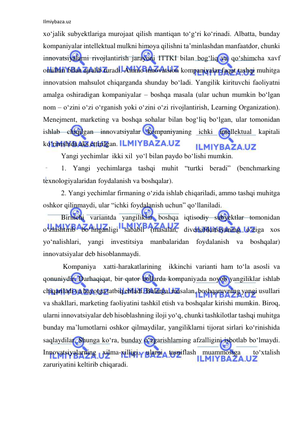 Ilmiybaza.uz 
 
xo‘jalik subyektlariga murojaat qilish mantiqan to‘g‘ri ko‘rinadi. Albatta, bunday 
kompaniyalar intellektual mulkni himoya qilishni ta’minlashdan manfaatdor, chunki 
innovatsiyalarni rivojlantirish jarayoni ITTKI bilan bog‘liq va qo‘shimcha xavf 
omillari bilan ajralib turadi. Ammo innovatsion kompaniyalar faqat tashqi muhitga 
innovatsion mahsulot chiqarganda shunday bo‘ladi. Yangilik kirituvchi faoliyatni 
amalga oshiradigan kompaniyalar – boshqa masala (ular uchun mumkin bo‘lgan 
nom – o‘zini o‘zi o‘rganish yoki o‘zini o‘zi rivojlantirish, Learning Organization). 
Menejment, marketing va boshqa sohalar bilan bog‘liq bo‘lgan, ular tomonidan 
ishlab chiqilgan innovatsiyalar kompaniyaning ichki intellektual kapitali 
ko‘rinishida aks ettirilgan. 
Yangi yechimlar  ikki xil  yo‘l bilan paydo bo‘lishi mumkin. 
1. Yangi yechimlarga tashqi muhit “turtki beradi” (benchmarking 
texnologiyalaridan foydalanish va boshqalar). 
2. Yangi yechimlar firmaning o‘zida ishlab chiqariladi, ammo tashqi muhitga 
oshkor qilinmaydi, ular “ichki foydalanish uchun” qo‘llaniladi. 
Birinchi variantda yangiliklar boshqa iqtisodiy subyektlar tomonidan 
o‘zlashtirib bo‘linganligi sababli (masalan, diversifikatsiyaning o‘ziga xos 
yo‘nalishlari, yangi investitsiya manbalaridan foydalanish va boshqalar) 
innovatsiyalar deb hisoblanmaydi. 
 Kompaniya  xatti-harakatlarining  ikkinchi varianti ham to‘la asosli va 
qonuniydir. Darhaqiqat, bir qator hollarda kompaniyada noyob yangiliklar ishlab 
chiqariladi va hayotga tatbiq etiladi. Bularga, masalan, boshqaruvning yangi usullari 
va shakllari, marketing faoliyatini tashkil etish va boshqalar kirishi mumkin. Biroq, 
ularni innovatsiyalar deb hisoblashning iloji yo‘q, chunki tashkilotlar tashqi muhitga 
bunday ma’lumotlarni oshkor qilmaydilar, yangiliklarni tijorat sirlari ko‘rinishida 
saqlaydilar. Shunga ko‘ra, bunday o‘zgarishlarning afzalligini isbotlab bo‘lmaydi. 
Innovatsiyalarning xilma-xilligi, ularni tasniflash muammosiga  to‘xtalish 
zaruriyatini keltirib chiqaradi. 
