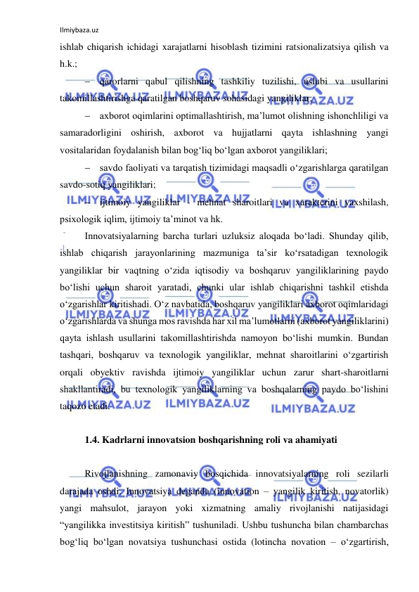 Ilmiybaza.uz 
 
ishlab chiqarish ichidagi xarajatlarni hisoblash tizimini ratsionalizatsiya qilish va 
h.k.;  
 qarorlarni qabul qilishning tashkiliy tuzilishi, uslubi va usullarini 
takomillashtirishga qaratilgan boshqaruv sohasidagi yangiliklar;  
 axborot oqimlarini optimallashtirish, ma’lumot olishning ishonchliligi va 
samaradorligini oshirish, axborot va hujjatlarni qayta ishlashning yangi 
vositalaridan foydalanish bilan bog‘liq bo‘lgan axborot yangiliklari;  
 savdo faoliyati va tarqatish tizimidagi maqsadli o‘zgarishlarga qaratilgan 
savdo-sotiq yangiliklari;  
 ijtimoiy yangiliklar - mehnat sharoitlari va xarakterini yaxshilash, 
psixologik iqlim, ijtimoiy ta’minot va hk. 
Innovatsiyalarning barcha turlari uzluksiz aloqada bo‘ladi. Shunday qilib, 
ishlab chiqarish jarayonlarining mazmuniga ta’sir ko‘rsatadigan texnologik 
yangiliklar bir vaqtning o‘zida iqtisodiy va boshqaruv yangiliklarining paydo 
bo‘lishi uchun sharoit yaratadi, chunki ular ishlab chiqarishni tashkil etishda 
o‘zgarishlar kiritishadi. O‘z navbatida, boshqaruv yangiliklari axborot oqimlaridagi 
o‘zgarishlarda va shunga mos ravishda har xil ma’lumotlarni (axborot yangiliklarini) 
qayta ishlash usullarini takomillashtirishda namoyon bo‘lishi mumkin. Bundan 
tashqari, boshqaruv va texnologik yangiliklar, mehnat sharoitlarini o‘zgartirish 
orqali obyektiv ravishda ijtimoiy yangiliklar uchun zarur shart-sharoitlarni 
shakllantiradi, bu texnologik yangiliklarning va boshqalarning paydo bo‘lishini 
taqozo etadi. 
 
1.4. Kadrlarni innovatsion boshqarishning roli va ahamiyati 
 
Rivojlanishning zamonaviy bosqichida innovatsiyalarning roli sezilarli 
darajada oshdi. Innovatsiya deganda (innovation – yangilik kiritish, novatorlik) 
yangi mahsulot, jarayon yoki xizmatning amaliy rivojlanishi natijasidagi 
“yangilikka investitsiya kiritish” tushuniladi. Ushbu tushuncha bilan chambarchas 
bog‘liq bo‘lgan novatsiya tushunchasi ostida (lotincha novation – o‘zgartirish, 
