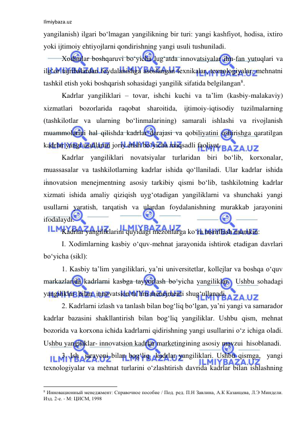 Ilmiybaza.uz 
 
yangilanish) ilgari bo‘lmagan yangilikning bir turi: yangi kashfiyot, hodisa, ixtiro 
yoki ijtimoiy ehtiyojlarni qondirishning yangi usuli tushuniladi. 
Xodimlar boshqaruvi bo‘yicha lug‘atda innovatsiyalar ilm-fan yutuqlari va 
ilg‘or tajribalardan foydalanishga asoslangan texnikalar, texnologiyalar, mehnatni 
tashkil etish yoki boshqarish sohasidagi yangilik sifatida belgilangan8. 
Kadrlar yangiliklari – tovar, ishchi kuchi va ta’lim (kasbiy-malakaviy) 
xizmatlari bozorlarida raqobat sharoitida, ijtimoiy-iqtisodiy tuzilmalarning 
(tashkilotlar va ularning bo‘linmalarining) samarali ishlashi va rivojlanish 
muammolarini hal qilishda kadrlar darajasi va qobiliyatini oshirishga qaratilgan 
kadrlar yangi usullarini joriy etish bo‘yicha maqsadli faoliyat. 
Kadrlar yangiliklari novatsiyalar turlaridan biri bo‘lib, korxonalar, 
muassasalar va tashkilotlarning kadrlar ishida qo‘llaniladi. Ular kadrlar ishida 
innovatsion menejmentning asosiy tarkibiy qismi bo‘lib, tashkilotning kadrlar 
xizmati ishida amaliy qiziqish uyg‘otadigan yangiliklarni va shunchaki yangi 
usullarni yaratish, tarqatish va ulardan foydalanishning murakkab jarayonini 
ifodalaydi. 
Kadrlar yangiliklarini quyidagi mezonlarga ko‘ra tasniflash mumkin: 
I. Xodimlarning kasbiy o‘quv-mehnat jarayonida ishtirok etadigan davrlari 
bo‘yicha (sikl): 
1. Kasbiy ta’lim yangiliklari, ya’ni universitetlar, kollejlar va boshqa o‘quv 
markazlarida kadrlarni kasbga tayyorlash bo‘yicha yangiliklar.  Ushbu sohadagi 
yangiliklar  bilan  innovatsion ta’lim menejmenti shug‘ullanadi. 
2. Kadrlarni izlash va tanlash bilan bog‘liq bo‘lgan, ya’ni yangi va samarador 
kadrlar bazasini shakllantirish bilan bog‘liq yangiliklar. Ushbu qism, mehnat 
bozorida va korxona ichida kadrlarni qidirishning yangi usullarini o‘z ichiga oladi. 
Ushbu yangiliklar- innovatsion kadrlar marketingining asosiy mavzui  hisoblanadi. 
3. Ish  jarayoni bilan bog‘liq  kadrlar yangiliklari. Ushbu qismga,  yangi 
texnologiyalar va mehnat turlarini o‘zlashtirish davrida kadrlar bilan ishlashning 
                                                           
8 Инновационный менеджмент: Справочное пособие / Под. ред. П.Н Завлина, А.К Казанцева, Л.Э Миндели. 
Изд. 2-е. - М: ЦИСМ, 1998 
