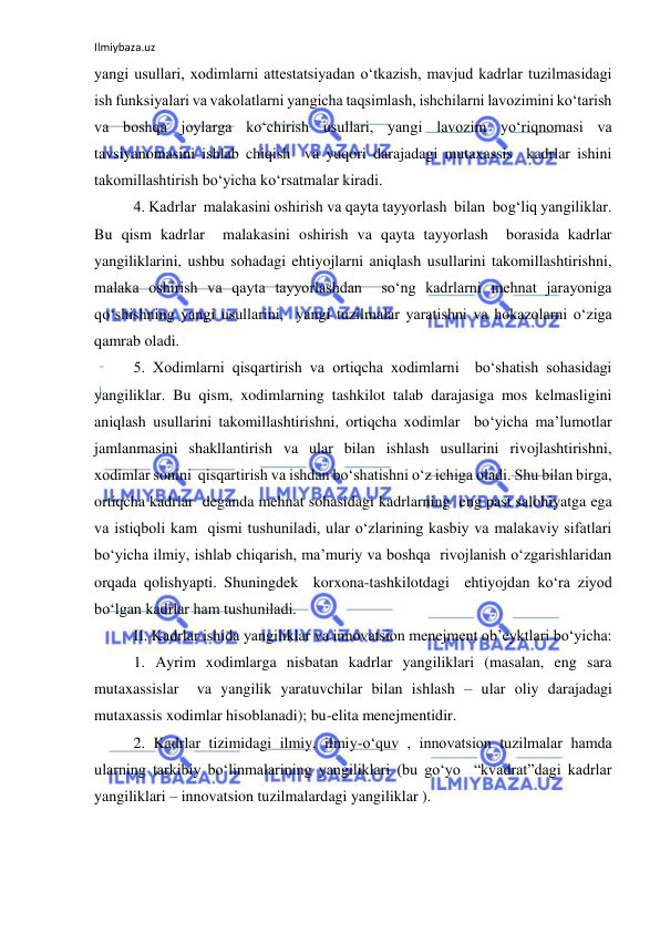 Ilmiybaza.uz 
 
yangi usullari, xodimlarni attestatsiyadan o‘tkazish, mavjud kadrlar tuzilmasidagi 
ish funksiyalari va vakolatlarni yangicha taqsimlash, ishchilarni lavozimini ko‘tarish 
va boshqa joylarga ko‘chirish usullari, yangi lavozim yo‘riqnomasi va 
tavsiyanomasini ishlab chiqish  va yuqori darajadagi mutaxassis  kadrlar ishini 
takomillashtirish bo‘yicha ko‘rsatmalar kiradi. 
4. Kadrlar  malakasini oshirish va qayta tayyorlash  bilan  bog‘liq yangiliklar. 
Bu qism kadrlar  malakasini oshirish va qayta tayyorlash  borasida kadrlar 
yangiliklarini, ushbu sohadagi ehtiyojlarni aniqlash usullarini takomillashtirishni, 
malaka oshirish va qayta tayyorlashdan  so‘ng kadrlarni mehnat jarayoniga 
qo‘shishning yangi usullarini,  yangi tuzilmalar yaratishni va hokazolarni o‘ziga 
qamrab oladi. 
5. Xodimlarni qisqartirish va ortiqcha xodimlarni  bo‘shatish sohasidagi 
yangiliklar. Bu qism, xodimlarning tashkilot talab darajasiga mos kelmasligini 
aniqlash usullarini takomillashtirishni, ortiqcha xodimlar  bo‘yicha ma’lumotlar 
jamlanmasini shakllantirish va ular bilan ishlash usullarini rivojlashtirishni, 
xodimlar sonini  qisqartirish va ishdan bo‘shatishni o‘z ichiga oladi. Shu bilan birga, 
ortiqcha kadrlar  deganda mehnat sohasidagi kadrlarning  eng past salohiyatga ega 
va istiqboli kam  qismi tushuniladi, ular o‘zlarining kasbiy va malakaviy sifatlari 
bo‘yicha ilmiy, ishlab chiqarish, ma’muriy va boshqa  rivojlanish o‘zgarishlaridan  
orqada qolishyapti. Shuningdek  korxona-tashkilotdagi  ehtiyojdan ko‘ra ziyod 
bo‘lgan kadrlar ham tushuniladi. 
II. Kadrlar ishida yangiliklar va innovatsion menejment ob’eyktlari bo‘yicha: 
1. Ayrim xodimlarga nisbatan kadrlar yangiliklari (masalan, eng sara 
mutaxassislar  va yangilik yaratuvchilar bilan ishlash – ular oliy darajadagi 
mutaxassis xodimlar hisoblanadi); bu-elita menejmentidir. 
2. Kadrlar tizimidagi ilmiy, ilmiy-o‘quv , innovatsion tuzilmalar hamda 
ularning tarkibiy bo‘linmalarining yangiliklari (bu go‘yo  “kvadrat”dagi kadrlar 
yangiliklari – innovatsion tuzilmalardagi yangiliklar ). 
