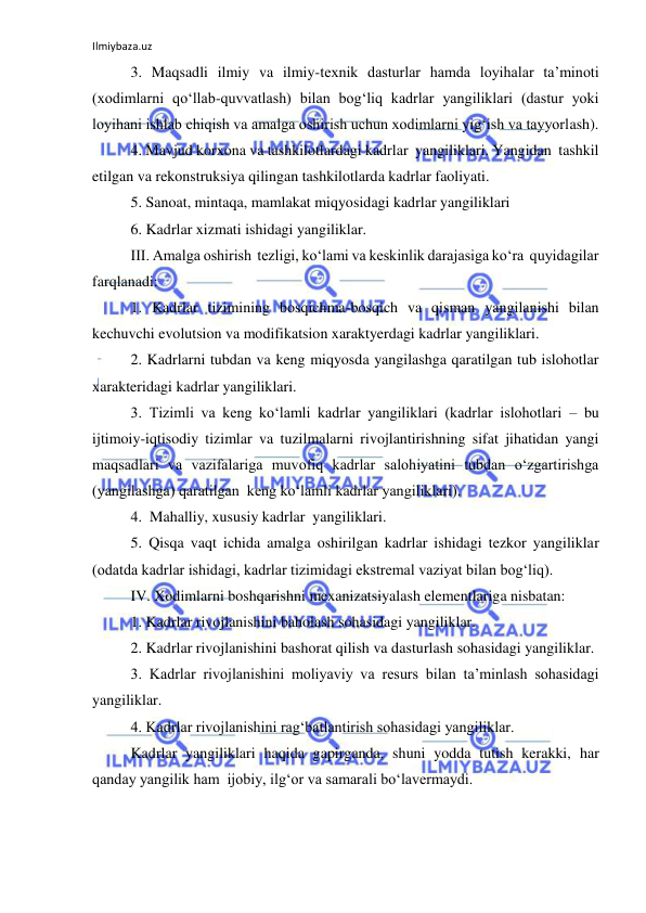 Ilmiybaza.uz 
 
3. Maqsadli ilmiy va ilmiy-texnik dasturlar hamda loyihalar ta’minoti 
(xodimlarni qo‘llab-quvvatlash) bilan bog‘liq kadrlar yangiliklari (dastur yoki 
loyihani ishlab chiqish va amalga oshirish uchun xodimlarni yig‘ish va tayyorlash). 
4. Mavjud korxona va tashkilotlardagi kadrlar  yangiliklari. Yangidan  tashkil 
etilgan va rekonstruksiya qilingan tashkilotlarda kadrlar faoliyati. 
5. Sanoat, mintaqa, mamlakat miqyosidagi kadrlar yangiliklari 
6. Kadrlar xizmati ishidagi yangiliklar. 
III. Amalga oshirish  tezligi, ko‘lami va keskinlik darajasiga ko‘ra  quyidagilar 
farqlanadi: 
1. Kadrlar tizimining bosqichma-bosqich va qisman yangilanishi bilan 
kechuvchi evolutsion va modifikatsion xaraktyerdagi kadrlar yangiliklari. 
2. Kadrlarni tubdan va keng miqyosda yangilashga qaratilgan tub islohotlar 
xarakteridagi kadrlar yangiliklari. 
3. Tizimli va keng ko‘lamli kadrlar yangiliklari (kadrlar islohotlari – bu 
ijtimoiy-iqtisodiy tizimlar va tuzilmalarni rivojlantirishning sifat jihatidan yangi 
maqsadlari va vazifalariga muvofiq kadrlar salohiyatini tubdan o‘zgartirishga 
(yangilashga) qaratilgan  keng ko‘lamli kadrlar yangiliklari). 
4.  Mahalliy, xususiy kadrlar  yangiliklari. 
5. Qisqa vaqt ichida amalga oshirilgan kadrlar ishidagi tezkor yangiliklar 
(odatda kadrlar ishidagi, kadrlar tizimidagi ekstremal vaziyat bilan bog‘liq). 
IV. Xodimlarni boshqarishni mexanizatsiyalash elementlariga nisbatan: 
1. Kadrlar rivojlanishini baholash sohasidagi yangiliklar. 
2. Kadrlar rivojlanishini bashorat qilish va dasturlash sohasidagi yangiliklar. 
3. Kadrlar rivojlanishini moliyaviy va resurs bilan ta’minlash sohasidagi 
yangiliklar. 
4. Kadrlar rivojlanishini rag‘batlantirish sohasidagi yangiliklar. 
Kadrlar yangiliklari haqida gapirganda, shuni yodda tutish kerakki, har 
qanday yangilik ham  ijobiy, ilg‘or va samarali bo‘lavermaydi. 
