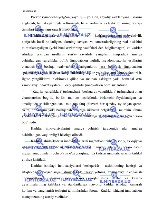 Ilmiybaza.uz 
 
Psevdo (yunoncha-yolg‘on, xayoliy) – yolg‘on, xayoliy kadrlar yangiliklarini 
anglatadi, bu nafaqat foyda keltirmaydi, balki xodimlar va tashkilotlarning boshqa 
tizimlari uchun ham zararli hisoblanadi. 
Kadrlardagi psevdo yangiliklar – bu   kadrlar tizimidagi subyektivlik 
natijasida hosil bo‘ladigan, ularning saviyasi va samaradorligining real o‘sishini 
ta’minlamaydigan (yoki buni o‘zlarining vazifalari deb belgilamagan) va kadrlar 
ishidagi eskirgan usullarni sun’iy ravishda yangilash maqsadida amalga 
oshiriladigan yangiliklar bo‘lib (innovatsion taqlid), psevdonovatorlar usullarini 
o‘rnatish va boshqa real ta’sir qiladiganlarini esa berkitish (innovatsion 
spekulatsiya) yoki kadrlar yangilanishidagi ilg‘or yo‘nalishlarni obro‘sizlantirish, 
ilg‘or yangiliklarni blokirovka qilish va ma’nan eskirgan yoki bemahal o‘ta 
zamonaviy innovatsiyalarni   joriy qilishdir (innovatsion obro‘sizlantirish) 
“Kadrlar yangiliklari” tushunchasi “boshqaruv yangiliklari” tushunchasi bilan 
chambarchas bog‘liq bo‘lib, ma’lum tashkilotda birlamchi foydalanilgan va 
amaliyotda shakllanganidan  mutlaqo farq qiluvchi har qanday uyushgan qaror, 
tizim, protsedura yoki boshqarish uslubiga nisbatan belgilanishi mumkin. Shuni 
yodda tutish kerakki, yangiliklar  ushbu tashkilotdagi boshqaruv usullari bilan o‘zaro 
bog‘liqdir. 
Kadrlar 
innovatsiyalarini 
amalga 
oshirish 
jarayonida 
ular 
amalga 
oshiriladigan vaqt oralig‘i hisobga olinadi. 
Kadrlar ishida, kadrlar innovatsiyalarini rag‘batlantirish  iqtisodiy, axloqiy va 
ijtimoiy rag‘batlantirishdan iborat bir butun tizimdir, ularning o‘zaro ta’sir 
mexanizmi, bunda ijrochi o‘zini o‘zi qiziqtiradi va kadrlar innovatsiyalarini tashkil 
etishga kiritiladi. 
Kadrlar ishidagi innovatsiyalarni boshqarish - tashkilotning hozirgi va 
istiqboldagi maqsadlariga, ilmiy-texnik taraqqiyotning zamonaviy rivojlanish 
qonuniyatlariga, 
ijtimoiy 
soha, 
bozor 
rivojlanishida 
davlat 
va 
kasaba 
uyushmalarining talablari va standartlariga muvofiq kadrlar ishidagi samarali 
ko‘lam va yangilanish tezligini ta’minlashdan iborat.  Kadrlar ishidagi innovatsion 
menejmentning asosiy vazifalari: 
