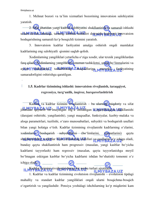 Ilmiybaza.uz 
 
1. Mehnat bozori va ta’lim xizmatlari bozorining innovatsion salohiyatini 
yaratish. 
2. Sifat jihatidan yangi kadrlar salohiyatini shakllantirish va samarali ishlashi 
uchun davlat, mintaqa, tarmoq, alohida tashkilot doirasida kadrlarni innovatsion 
boshqarishning samarali ko‘p bosqichli tizimini yaratish. 
3. Innovatsion kadrlar faoliyatini amalga oshirish orqali mamlakat 
kadrlarining eng salohiyatli  qismini saqlab qolish. 
Xodimlarning yangiliklari yetarlicha o‘ziga xosdir, ular texnik yangiliklardan 
farq qiladi. Xodimlarning yangiliklari umuman tashkilotni, uning bo‘linmalarini va 
ayrim 
xodimlarini 
tashkilotning 
maqsadlariga 
muvofiq 
faoliyatining 
samaradorligini oshirishga qaratilgan. 
 
1.5. Kadrlar tizimining ishlashi: innovatsion rivojlanish, taraqqiyot, 
regressiya, turg‘unlik, inqiroz, barqarorlashtirish 
 
Kadrlar va kadrlar tizimini rivojlantirish – bu ularning miqdoriy va sifat 
jihatidan qaytarib bo‘lmaydigan olg‘a intiladigan o‘zgarishi/qayta shakllanishi 
(darajani oshirishi, yangilanishi), yangi maqsadlar, funksiyalar, kasbiy-malaka va 
aloqa parametrlari, tuzilishi, o‘zaro munosabatlari, subyekti va boshqarish usullari 
bilan yangi holatga o‘tish. Kadrlar tizimining rivojlanishi kadrlarning o‘zlarini, 
xodimlarni 
boshqarish 
subyektlarini 
(bo‘limlarini, 
xizmatlarini) 
qayta 
shakllantirishni, xodimlar bilan ishlashning shakllari va usullarini o‘z ichiga oladi, 
bunday qayta shakllantirish ham progressiv (masalan, yangi kasblar bo‘yicha 
kadrlarni tayyorlash) ham regressiv (masalan, qayta tayyorlanishga moyil 
bo‘lmagan eskirgan kasblar bo‘yicha kadrlarni ishdan bo‘shatish) tomonni o‘z 
ichiga oladi.  
Kadrlar tizimini rivojlantirishning bir necha turlari ajratiladi:  
1. Kadrlar va kadrlar tizimining evolutsion rivojlanishi – evolutsion tipdagi 
mahalliy va standart kadrlar yangiliklari orqali ularni bosqichma-bosqich 
o‘zgartirish va yangilashdir. Pensiya yoshidagi ishchilarning ko‘p miqdorini kam 
