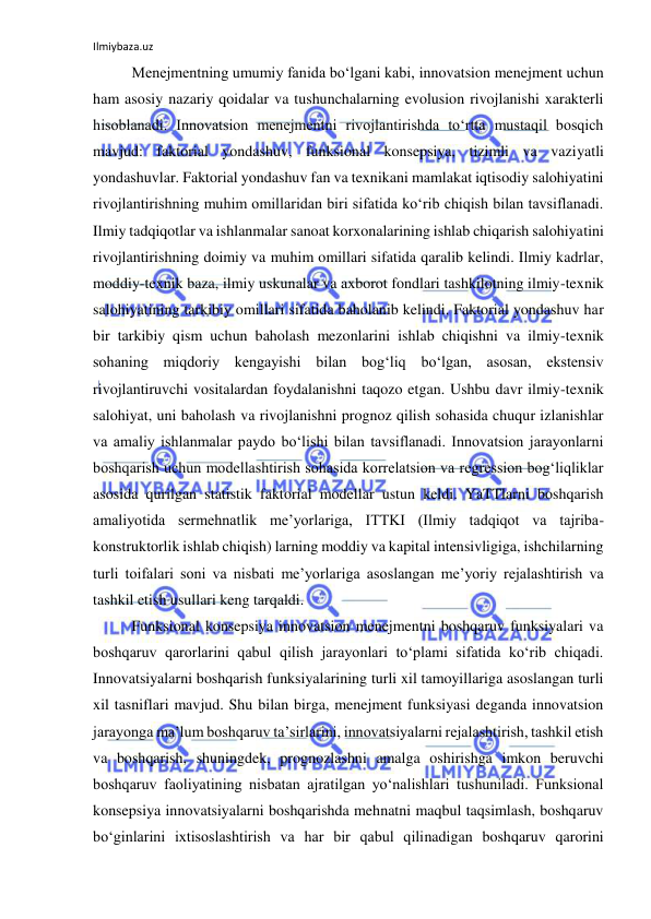 Ilmiybaza.uz 
 
Menejmentning umumiy fanida bo‘lgani kabi, innovatsion menejment uchun 
ham asosiy nazariy qoidalar va tushunchalarning evolusion rivojlanishi xarakterli 
hisoblanadi. Innovatsion menejmentni rivojlantirishda to‘rtta mustaqil bosqich 
mavjud: faktorial yondashuv, funksional konsepsiya, tizimli va vaziyatli 
yondashuvlar. Faktorial yondashuv fan va texnikani mamlakat iqtisodiy salohiyatini 
rivojlantirishning muhim omillaridan biri sifatida ko‘rib chiqish bilan tavsiflanadi. 
Ilmiy tadqiqotlar va ishlanmalar sanoat korxonalarining ishlab chiqarish salohiyatini 
rivojlantirishning doimiy va muhim omillari sifatida qaralib kelindi. Ilmiy kadrlar, 
moddiy-texnik baza, ilmiy uskunalar va axborot fondlari tashkilotning ilmiy-texnik 
salohiyatining tarkibiy omillari sifatida baholanib kelindi. Faktorial yondashuv har 
bir tarkibiy qism uchun baholash mezonlarini ishlab chiqishni va ilmiy-texnik 
sohaning miqdoriy kengayishi bilan bog‘liq bo‘lgan, asosan, ekstensiv 
rivojlantiruvchi vositalardan foydalanishni taqozo etgan. Ushbu davr ilmiy-texnik 
salohiyat, uni baholash va rivojlanishni prognoz qilish sohasida chuqur izlanishlar 
va amaliy ishlanmalar paydo bo‘lishi bilan tavsiflanadi. Innovatsion jarayonlarni 
boshqarish uchun modellashtirish sohasida korrelatsion va regression bog‘liqliklar 
asosida qurilgan statistik faktorial modellar ustun keldi. YaTTlarni boshqarish 
amaliyotida sermehnatlik me’yorlariga, ITTKI (Ilmiy tadqiqot va tajriba-
konstruktorlik ishlab chiqish) larning moddiy va kapital intensivligiga, ishchilarning 
turli toifalari soni va nisbati me’yorlariga asoslangan me’yoriy rejalashtirish va 
tashkil etish usullari keng tarqaldi. 
Funksional konsepsiya innovatsion menejmentni boshqaruv funksiyalari va 
boshqaruv qarorlarini qabul qilish jarayonlari to‘plami sifatida ko‘rib chiqadi. 
Innovatsiyalarni boshqarish funksiyalarining turli xil tamoyillariga asoslangan turli 
xil tasniflari mavjud. Shu bilan birga, menejment funksiyasi deganda innovatsion 
jarayonga ma’lum boshqaruv ta’sirlarini, innovatsiyalarni rejalashtirish, tashkil etish 
va boshqarish, shuningdek, prognozlashni amalga oshirishga imkon beruvchi 
boshqaruv faoliyatining nisbatan ajratilgan yo‘nalishlari tushuniladi. Funksional 
konsepsiya innovatsiyalarni boshqarishda mehnatni maqbul taqsimlash, boshqaruv 
bo‘ginlarini ixtisoslashtirish va har bir qabul qilinadigan boshqaruv qarorini 
